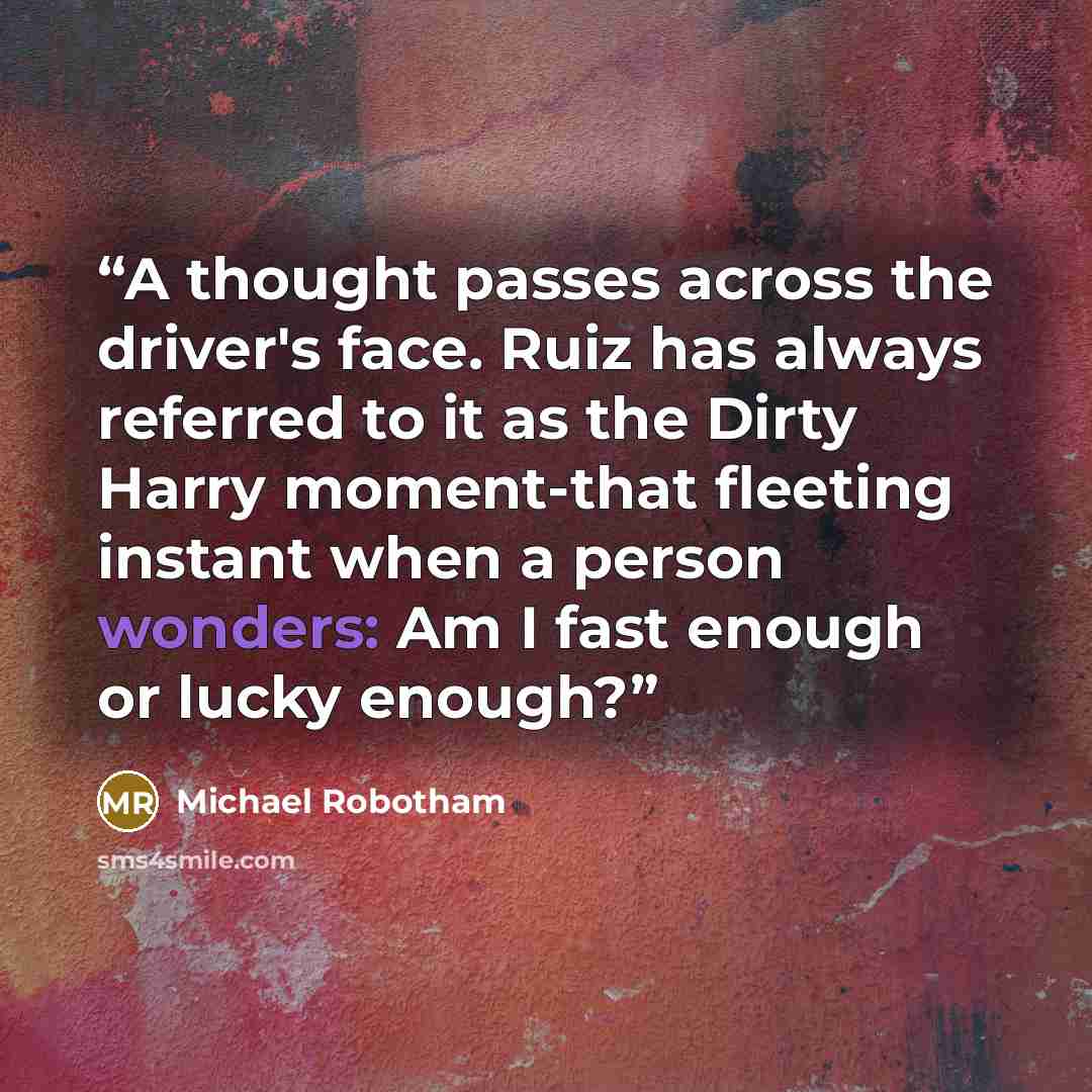 “A thought passes across the driver's face. Ruiz has always referred to it as the Dirty Harry moment-that fleeting instant when a person wonders: Am I fast enough or lucky enough?” quote by Michael Robotham
