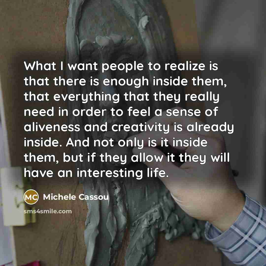 “What I want people to realize is that there is enough inside them, that everything that they really need in order to feel a sense of aliveness and creativity is already inside. And not only is it inside them, but if they allow it they will have an interesting life.” quote by Michele Cassou