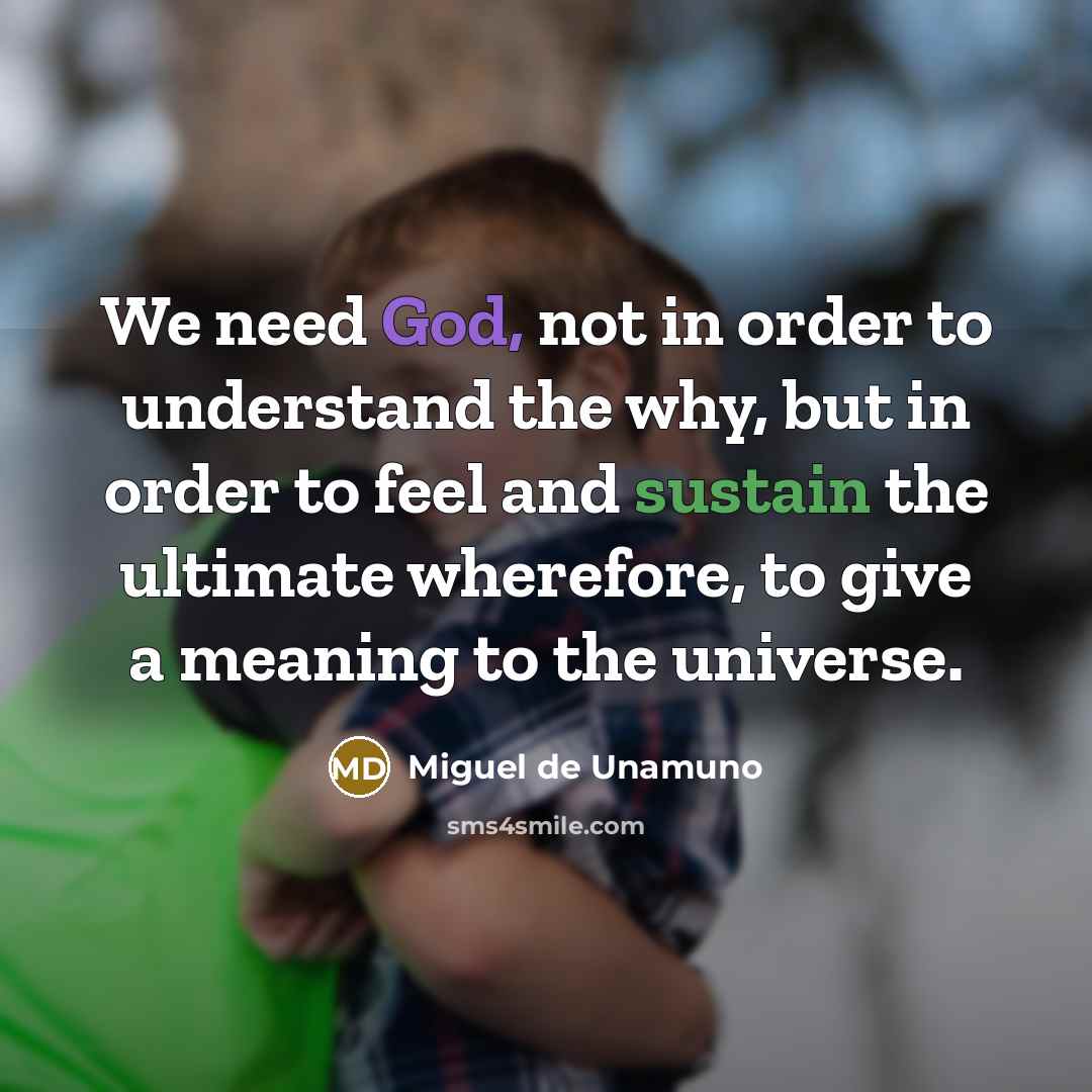 “We need God, not in order to understand the why, but in order to feel and sustain the ultimate wherefore, to give a meaning to the universe.” quote by Miguel de Unamuno