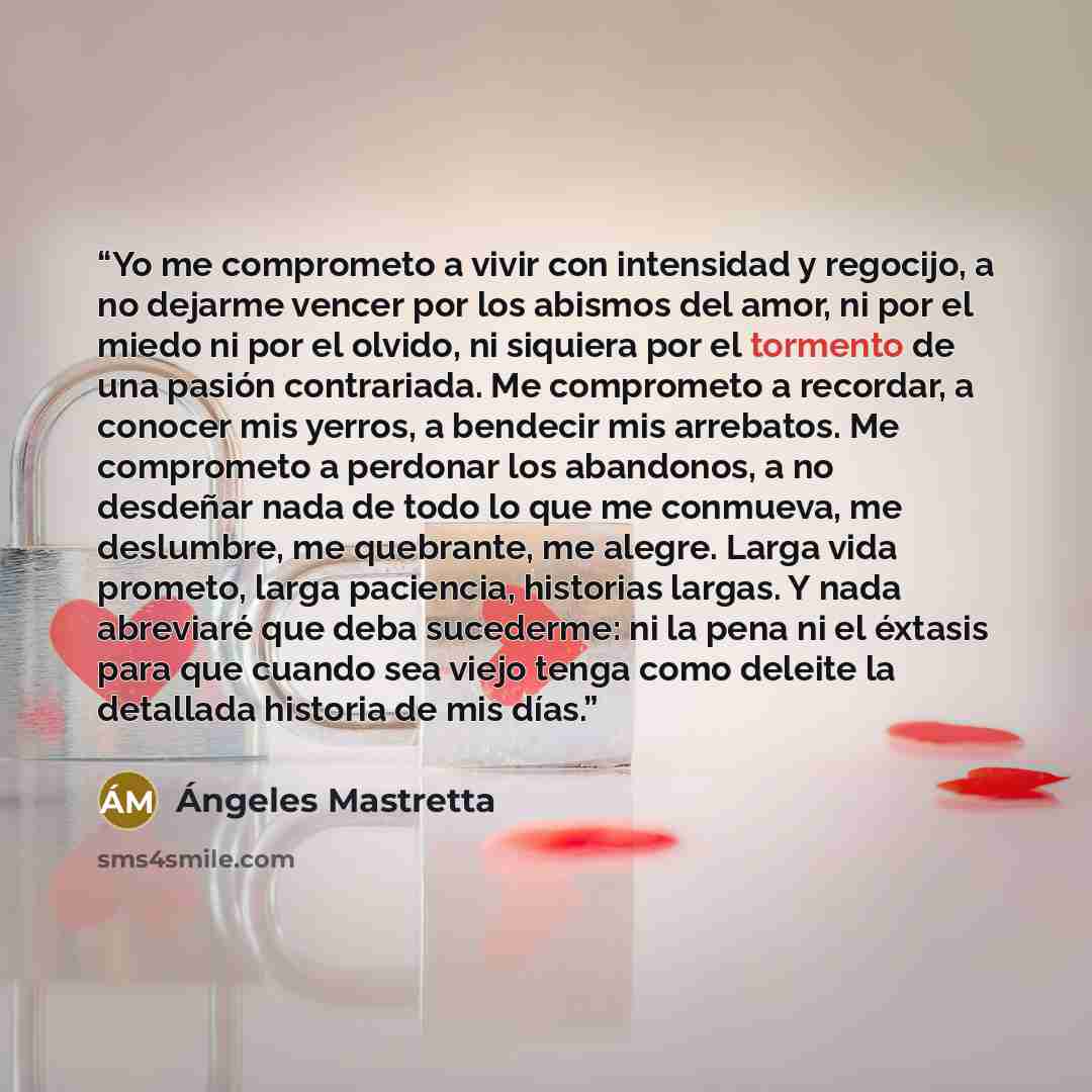 “Yo me comprometo a vivir con intensidad y regocijo, a no dejarme vencer por los abismos del amor, ni por el miedo ni por el olvido, ni siquiera por el tormento de una pasión contrariada. Me comprometo a recordar, a conocer mis yerros, a bendecir mis arrebatos. Me comprometo a perdonar los…” quote by Ángeles Mastretta