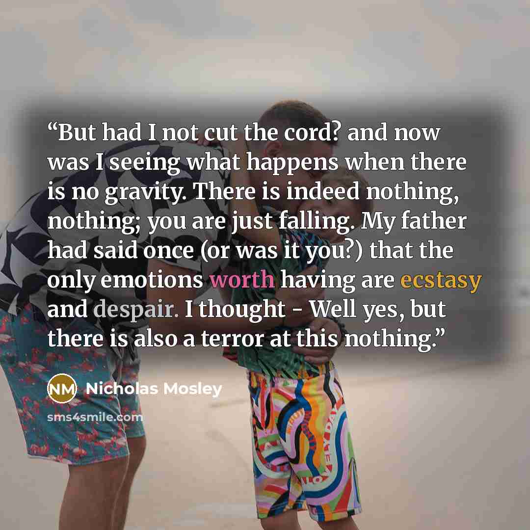 “But had I not cut the cord? and now was I seeing what happens when there is no gravity. There is indeed nothing, nothing; you are just falling. My father had said once (or was it you?) that the only emotions worth having are ecstasy and despair. I thought - Well yes, but there is also a terror at…” quote by Nicholas Mosley
