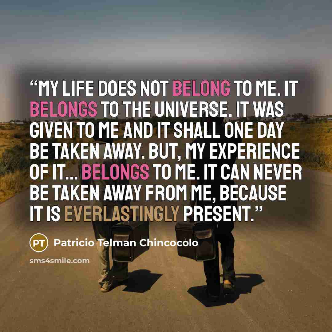 “My life does not belong to me. It belongs to the universe. It was given to me and it shall one day be taken away. But, my experience of it... belongs to me. It can never be taken away from me, because it is everlastingly present.” quote by Patricio Telman Chincocolo
