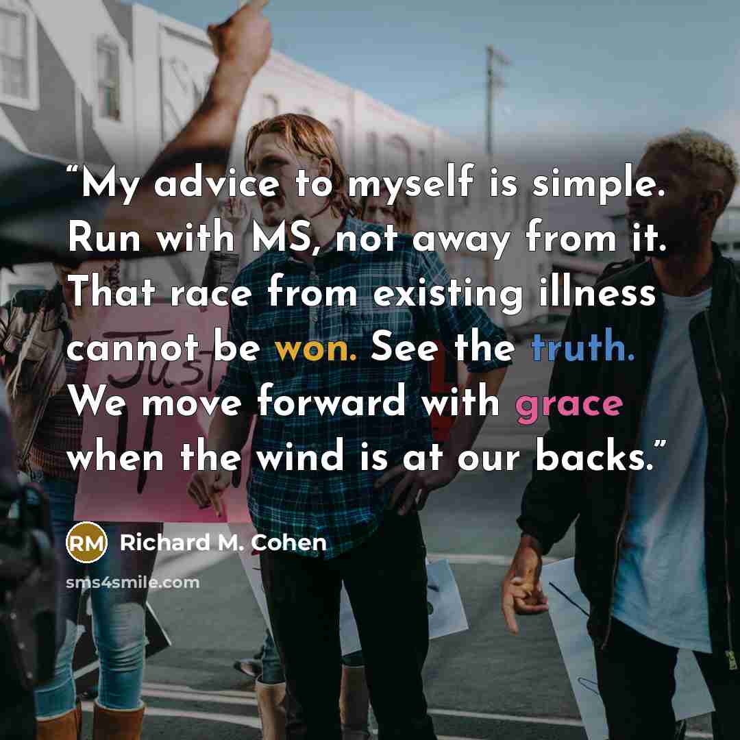 “My advice to myself is simple. Run with MS, not away from it. That race from existing illness cannot be won. See the truth. We move forward with grace when the wind is at our backs.” quote by Richard M. Cohen