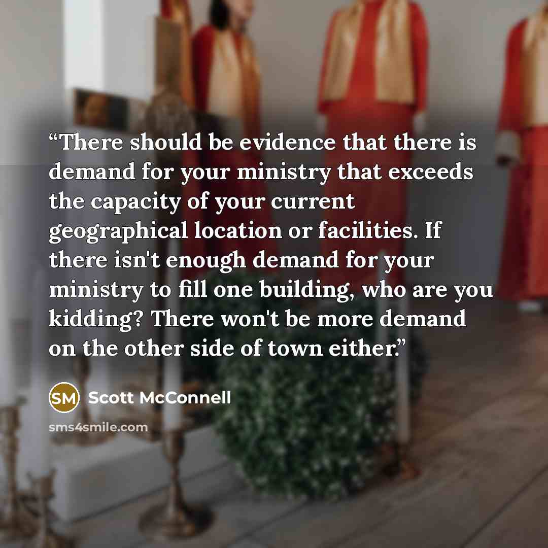 “There should be evidence that there is demand for your ministry that exceeds the capacity of your current geographical location or facilities. If there isn't enough demand for your ministry to fill one building, who are you kidding? There won't be more demand on the other side of town either.” quote by Scott McConnell