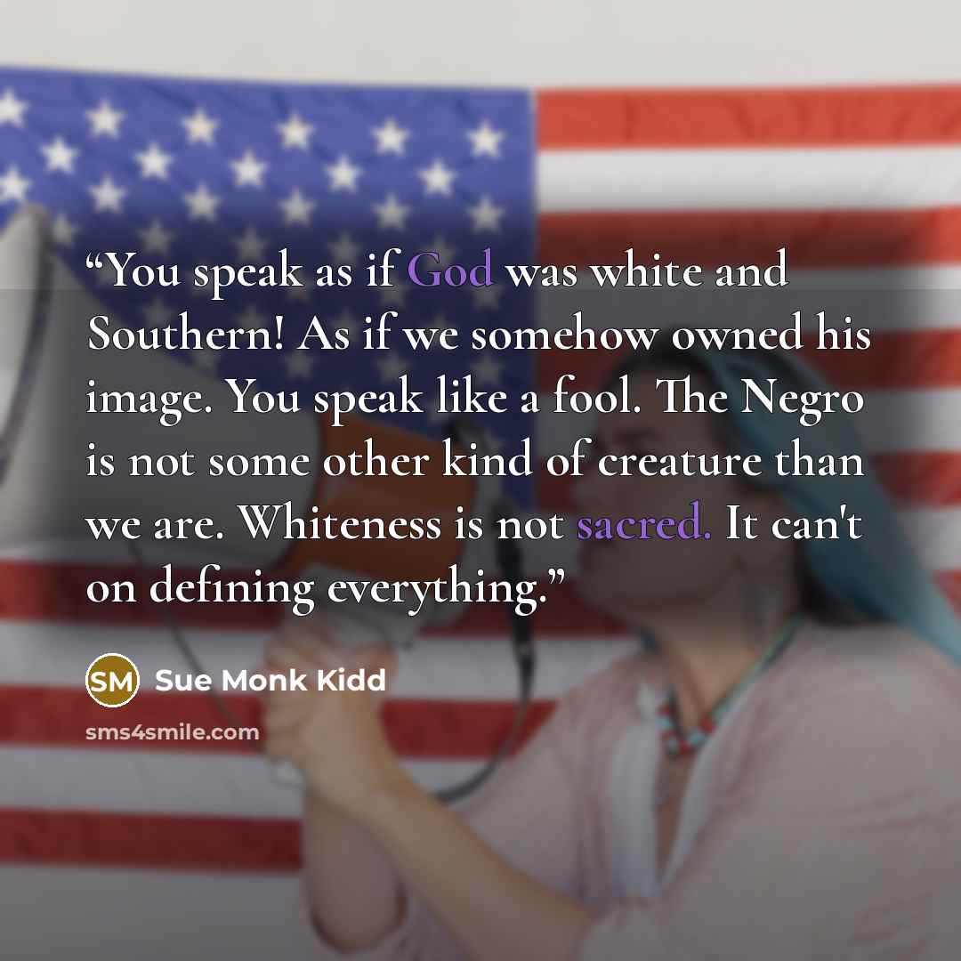 “You speak as if God was white and Southern! As if we somehow owned his image. You speak like a fool. The Negro is not some other kind of creature than we are. Whiteness is not sacred. It can't on defining everything.” quote by Sue Monk Kidd