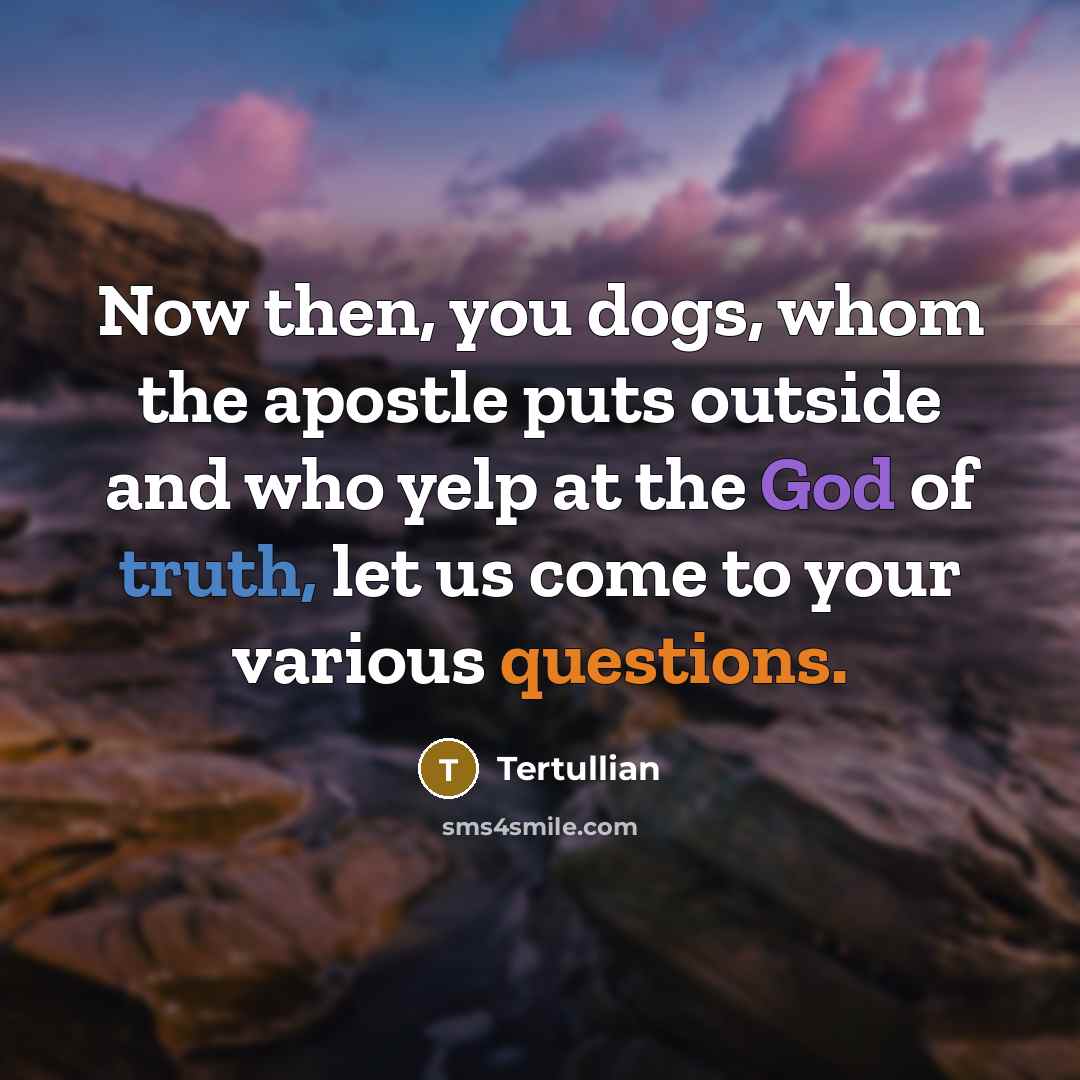 “Now then, you dogs, whom the apostle puts outside and who yelp at the God of truth, let us come to your various questions.” quote by Tertullian