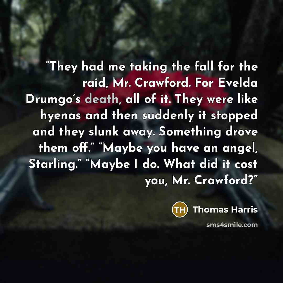 “They had me taking the fall for the raid, Mr. Crawford. For Evelda Drumgo’s death, all of it. They were like hyenas and then suddenly it stopped and they slunk away. Something drove them off.” “Maybe you have an angel, Starling.” “Maybe I do. What did it cost you, Mr. Crawford?” quote by Thomas Harris