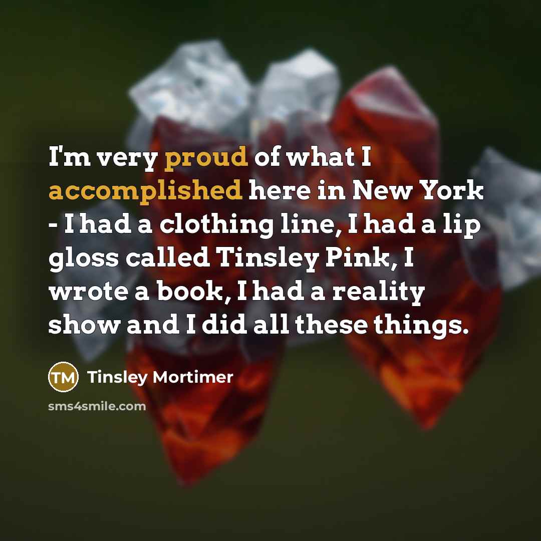 “I'm very proud of what I accomplished here in New York - I had a clothing line, I had a lip gloss called Tinsley Pink, I wrote a book, I had a reality show and I did all these things.” quote by Tinsley Mortimer