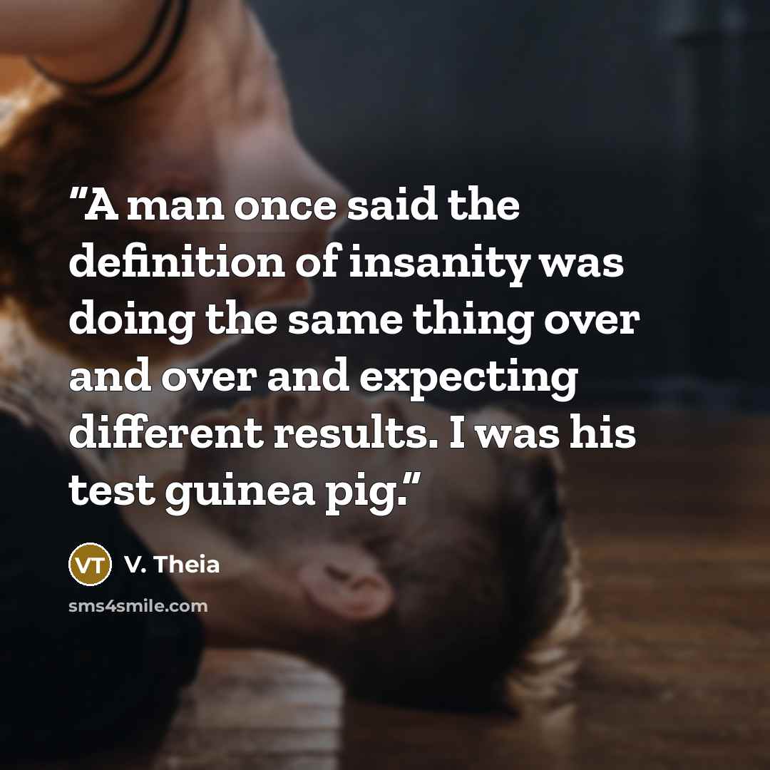 “A man once said the definition of insanity was doing the same thing over and over and expecting different results. I was his test guinea pig.” quote by V. Theia