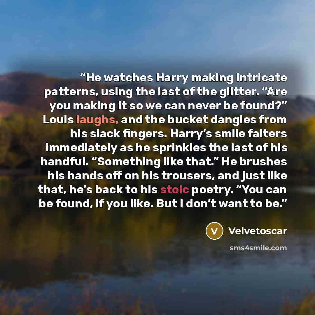 “He watches Harry making intricate patterns, using the last of the glitter. “Are you making it so we can never be found?” Louis laughs, and the bucket dangles from his slack fingers. Harry’s smile falters immediately as he sprinkles the last of his handful. “Something like that.” He brushes his…” quote by Velvetoscar