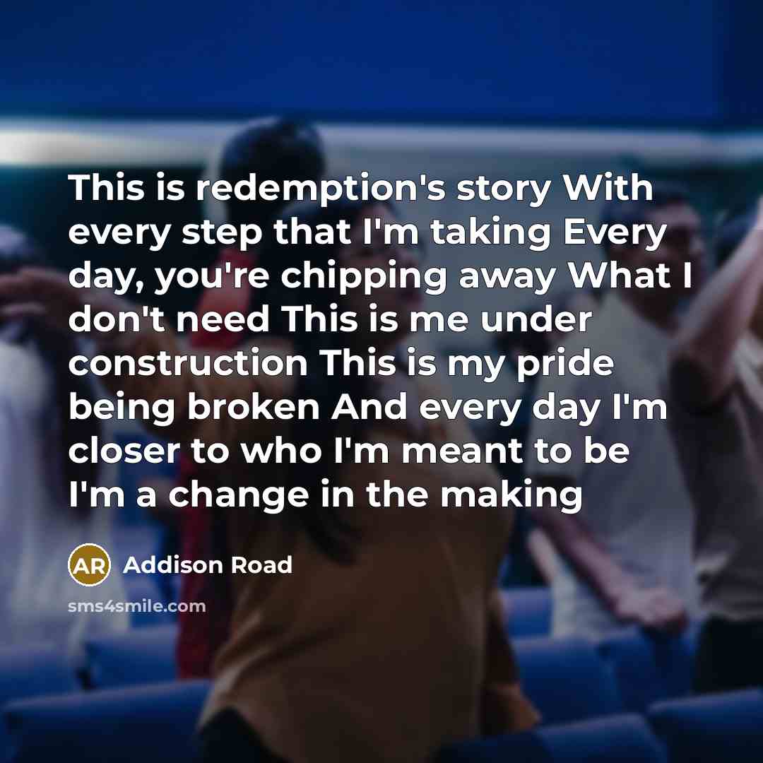 “This is redemption's story With every step that I'm taking Every day, you're chipping away What I don't need This is me under construction This is my pride being broken And every day I'm closer to who I'm meant to be I'm a change in the making” quote by Addison Road