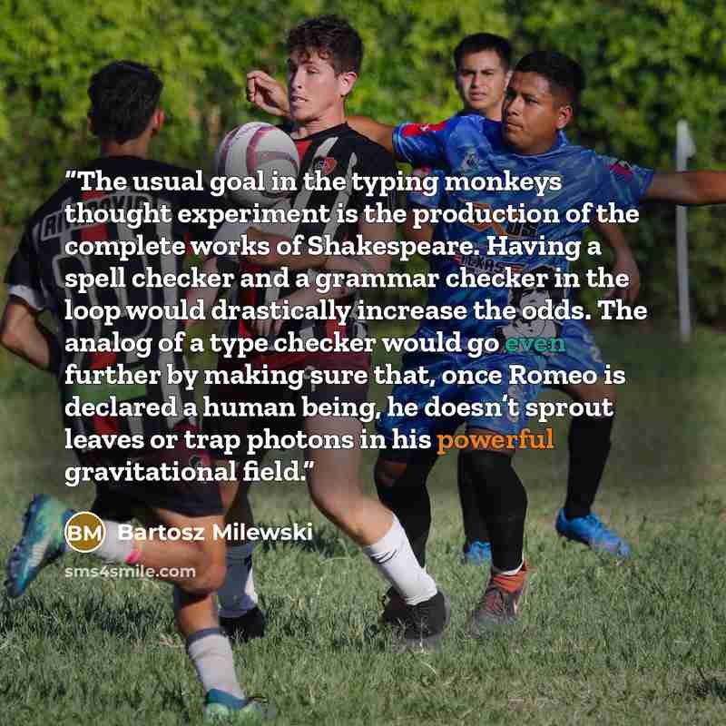 “The usual goal in the typing monkeys thought experiment is the production of the complete works of Shakespeare. Having a spell checker and a grammar checker in the loop would drastically increase the odds. The analog of a type checker would go even further by making sure that, once Romeo is…” quote by Bartosz Milewski