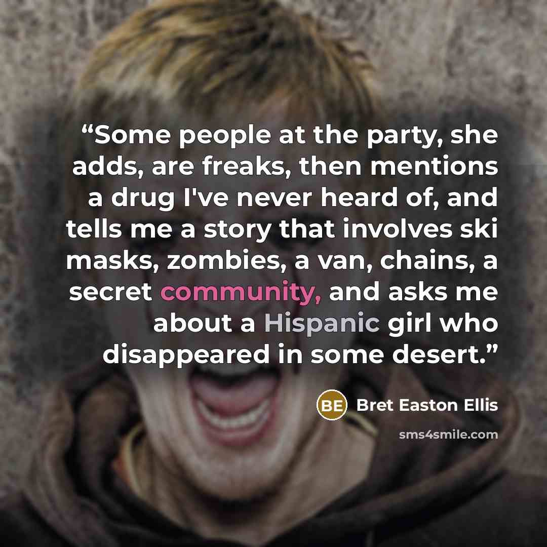 “Some people at the party, she adds, are freaks, then mentions a drug I've never heard of, and tells me a story that involves ski masks, zombies, a van, chains, a secret community, and asks me about a Hispanic girl who disappeared in some desert.” quote by Bret Easton Ellis