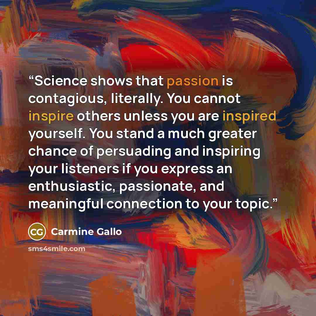 “Science shows that passion is contagious, literally. You cannot inspire others unless you are inspired yourself. You stand a much greater chance of persuading and inspiring your listeners if you express an enthusiastic, passionate, and meaningful connection to your topic.” quote by Carmine Gallo