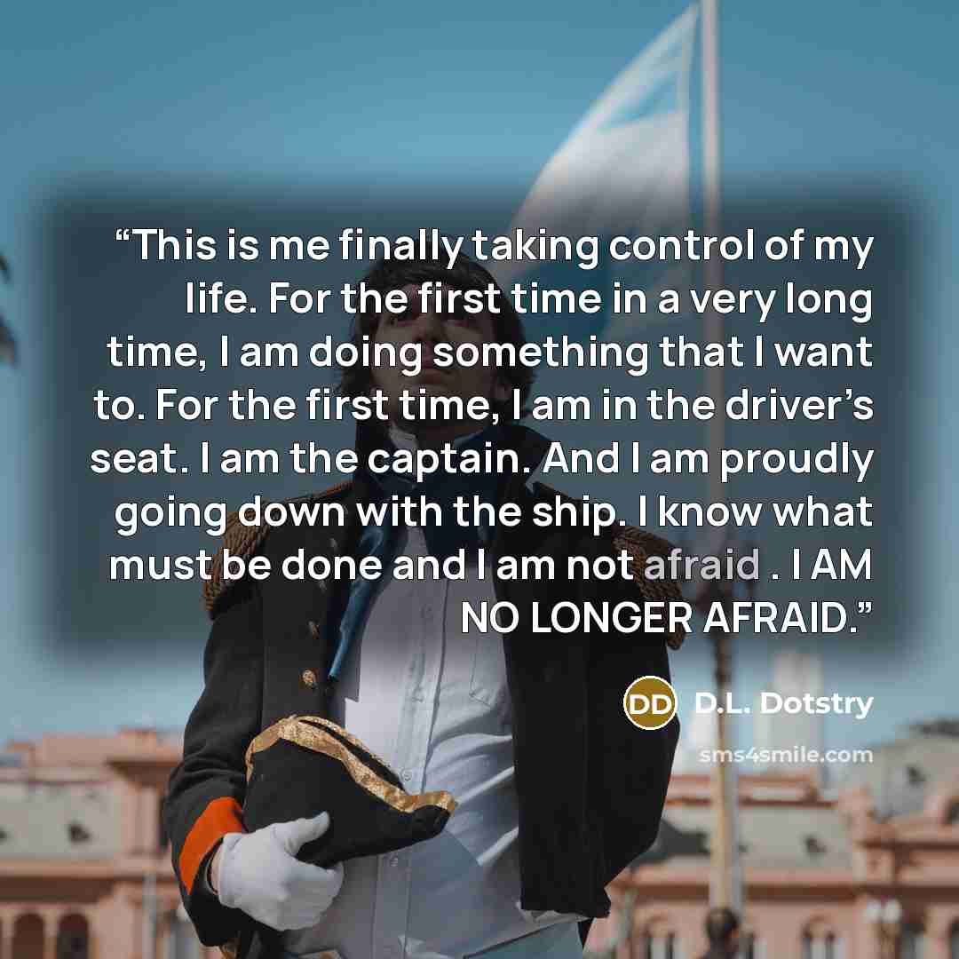 “This is me finally taking control of my life. For the first time in a very long time, I am doing something that I want to. For the first time, I am in the driver’s seat. I am the captain. And I am proudly going down with the ship. I know what must be done and I am not afraid . I AM NO LONGER AFRAID.” quote by D.L. Dotstry