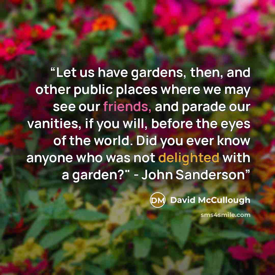 “Let us have gardens, then, and other public places where we may see our friends, and parade our vanities, if you will, before the eyes of the world. Did you ever know anyone who was not delighted with a garden?" - John Sanderson” quote by David McCullough