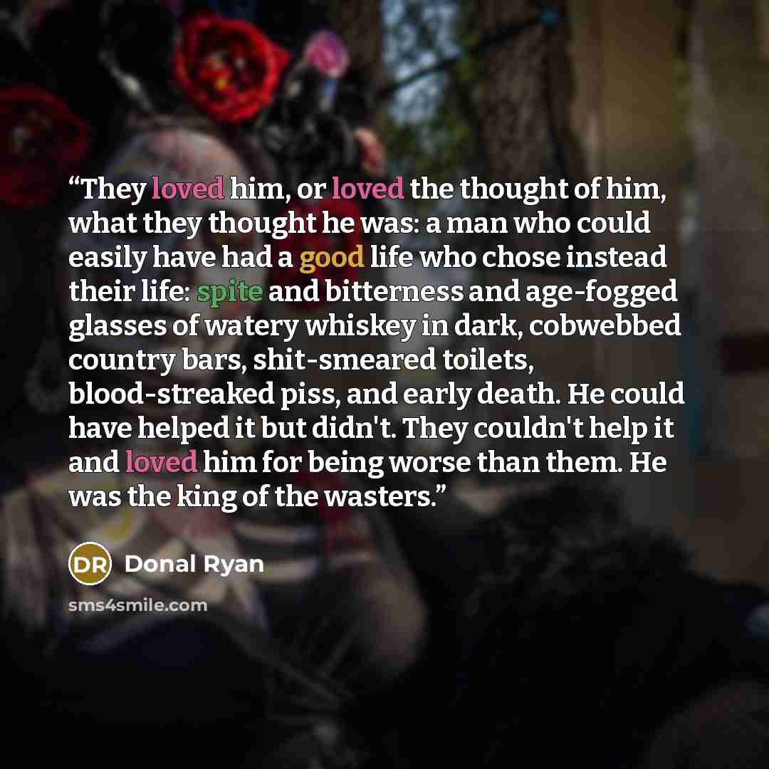 “They loved him, or loved the thought of him, what they thought he was: a man who could easily have had a good life who chose instead their life: spite and bitterness and age-fogged glasses of watery whiskey in dark, cobwebbed country bars, shit-smeared toilets, blood-streaked piss, and early…” quote by Donal Ryan