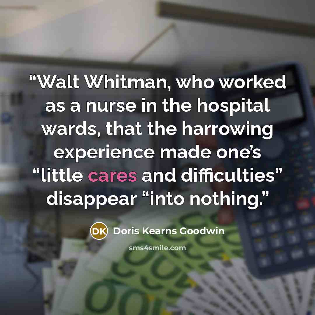 “Walt Whitman, who worked as a nurse in the hospital wards, that the harrowing experience made one’s “little cares and difficulties” disappear “into nothing.” quote by Doris Kearns Goodwin