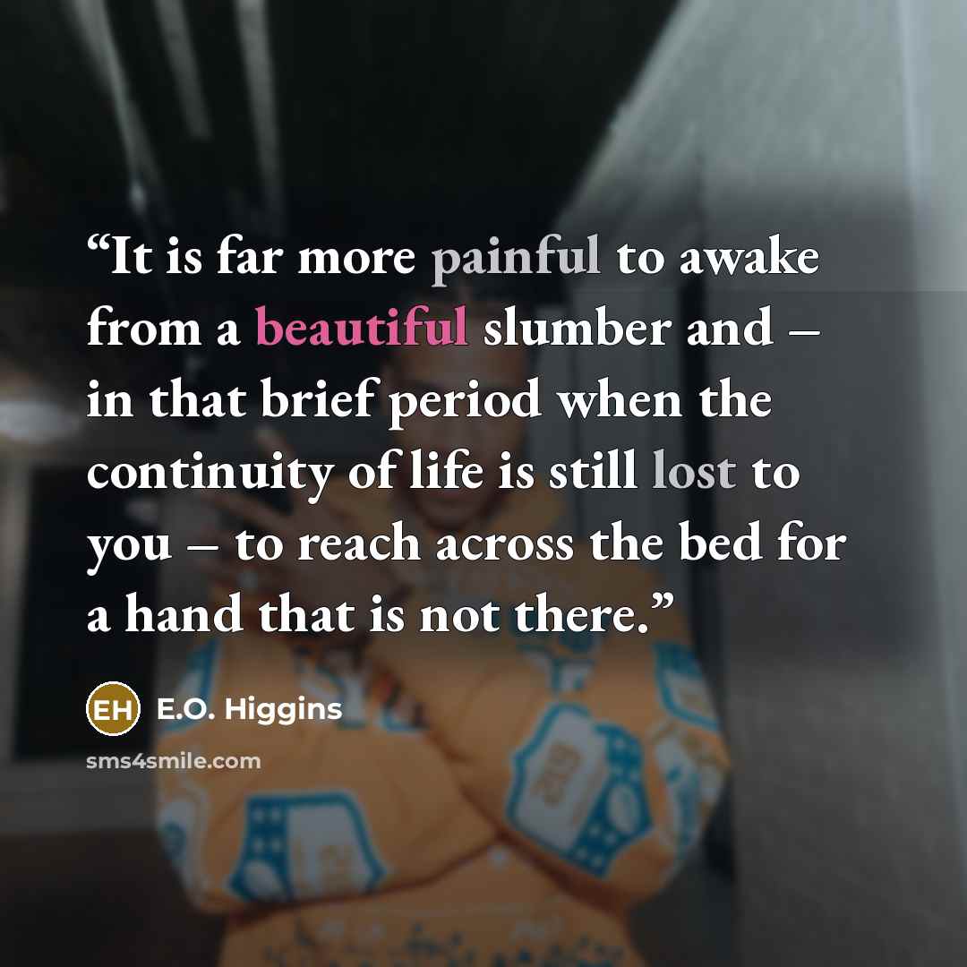 “It is far more painful to awake from a beautiful slumber and – in that brief period when the continuity of life is still lost to you – to reach across the bed for a hand that is not there.” quote by E.O. Higgins