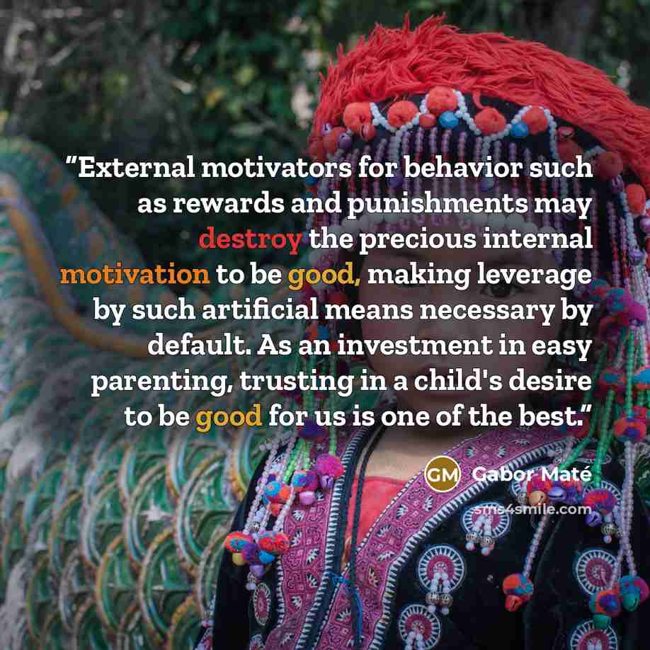 “External motivators for behavior such as rewards and punishments may destroy the precious internal motivation to be good, making leverage by such artificial means necessary by default. As an investment in easy parenting, trusting in a child's desire to be good for us is one of the best.” quote by Gabor Maté