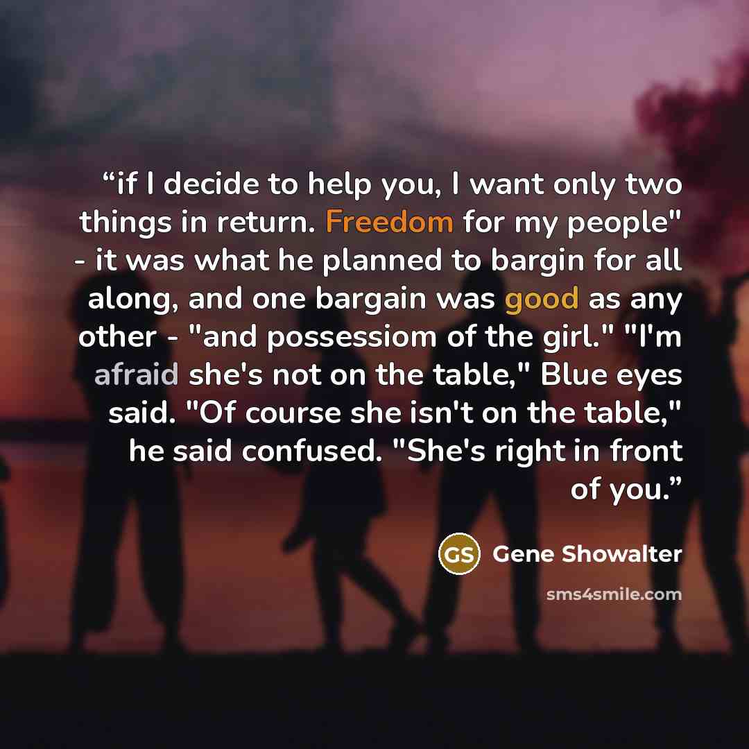 “if I decide to help you, I want only two things in return. Freedom for my people" - it was what he planned to bargin for all along, and one bargain was good as any other - "and possessiom of the girl." "I'm afraid she's not on the table," Blue eyes said. "Of course she isn't on the table," he said…” quote by Gene Showalter