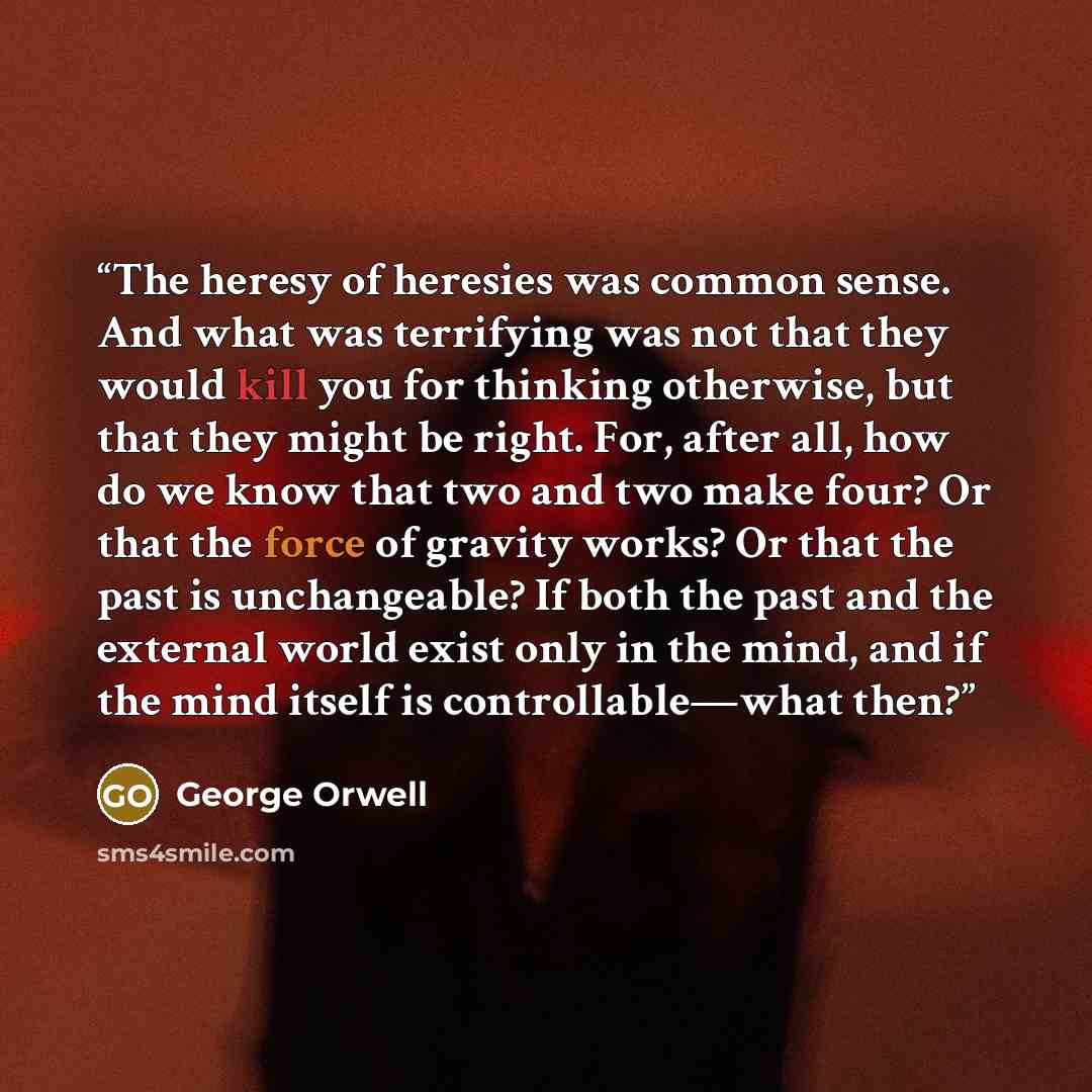 “The heresy of heresies was common sense. And what was terrifying was not that they would kill you for thinking otherwise, but that they might be right. For, after all, how do we know that two and two make four? Or that the force of gravity works? Or that the past is unchangeable? If both the past…” quote by George Orwell