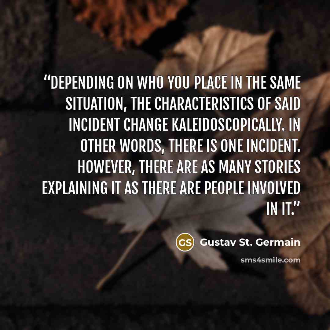 “Depending on who you place in the same situation, the characteristics of said incident change kaleidoscopically. In other words, there is one incident. However, there are as many stories explaining it as there are people involved in it.” quote by Gustav St. Germain