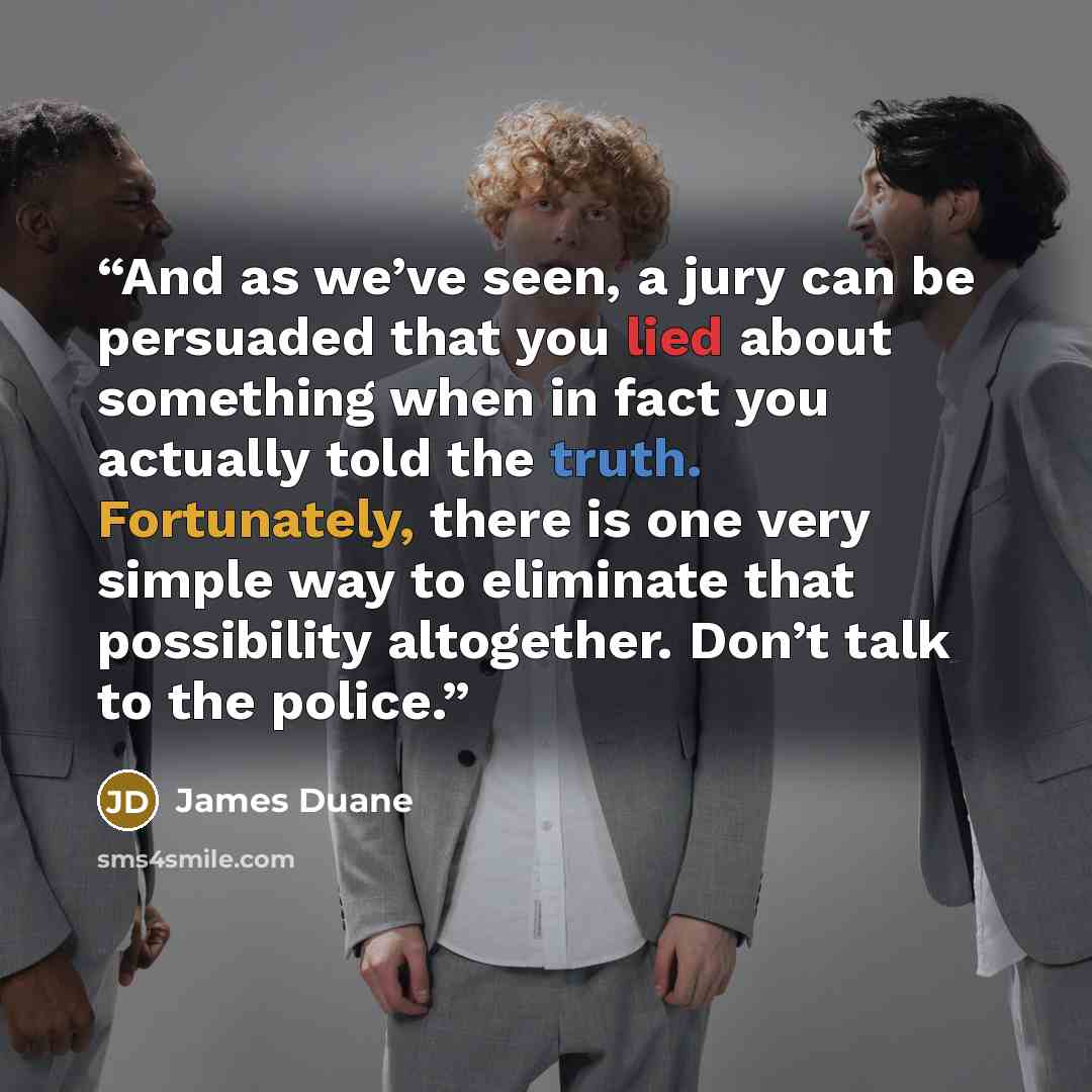 “And as we’ve seen, a jury can be persuaded that you lied about something when in fact you actually told the truth. Fortunately, there is one very simple way to eliminate that possibility altogether. Don’t talk to the police.” quote by James Duane