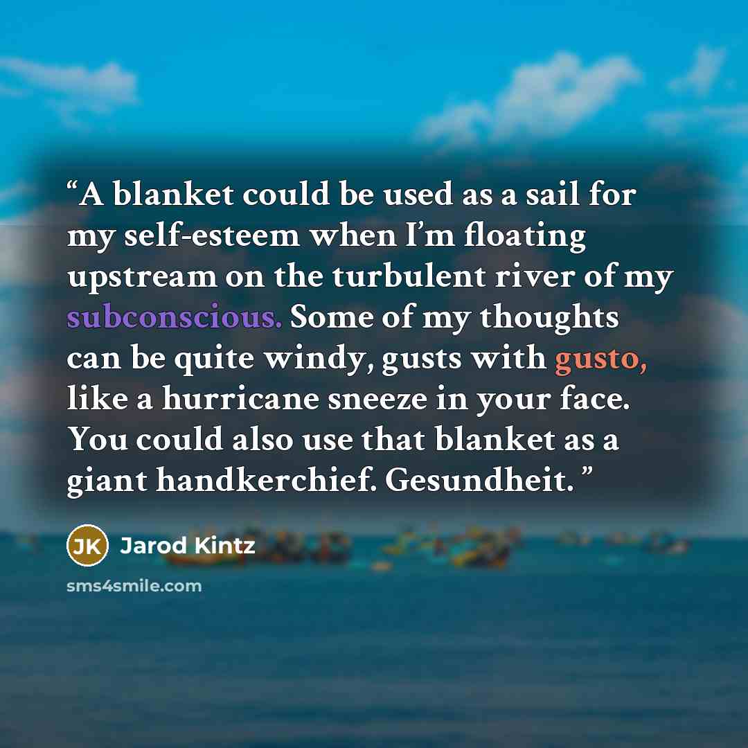 “A blanket could be used as a sail for my self-esteem when I’m floating upstream on the turbulent river of my subconscious. Some of my thoughts can be quite windy, gusts with gusto, like a hurricane sneeze in your face. You could also use that blanket as a giant handkerchief. Gesundheit.” quote by Jarod Kintz