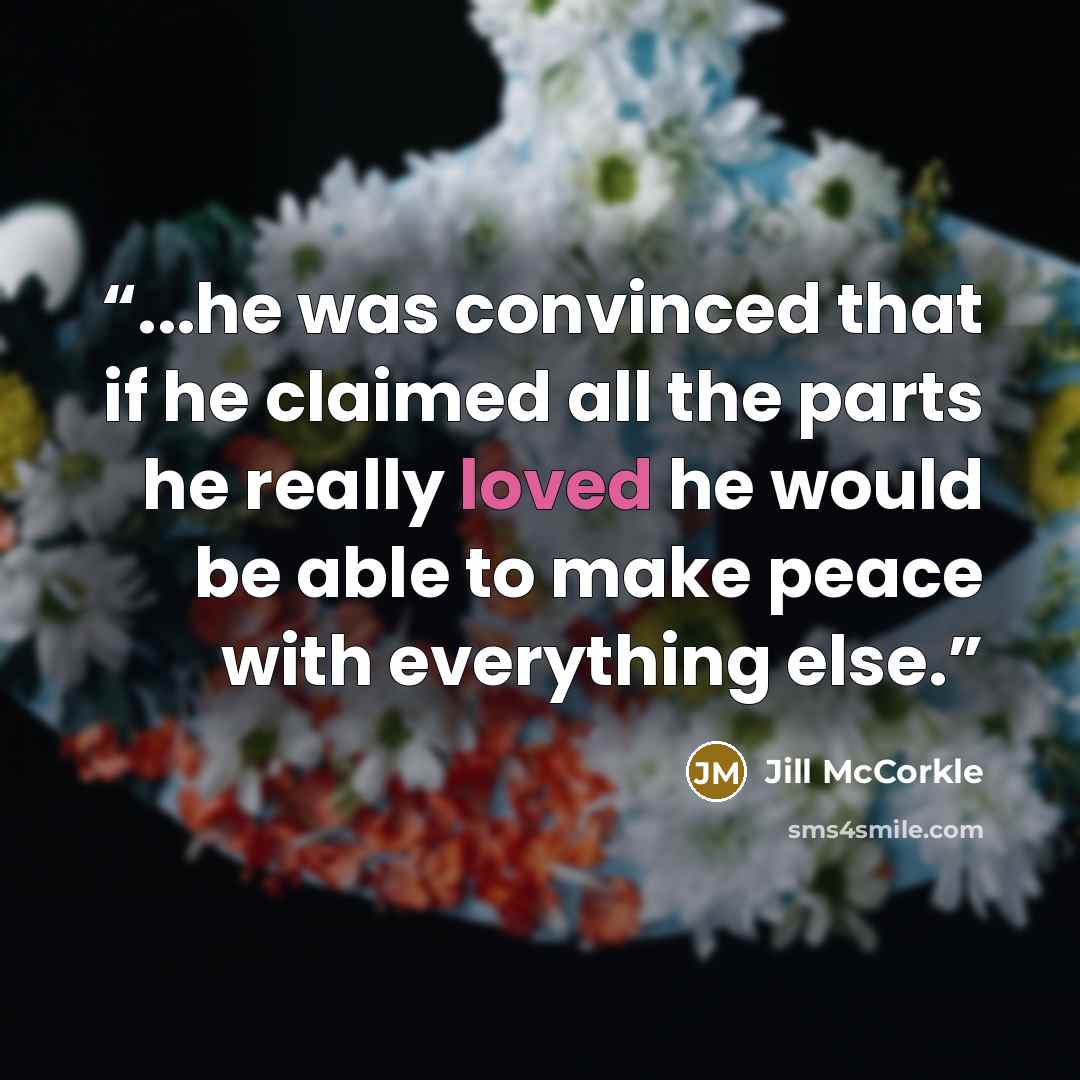 “...he was convinced that if he claimed all the parts he really loved he would be able to make peace with everything else.” quote by Jill McCorkle