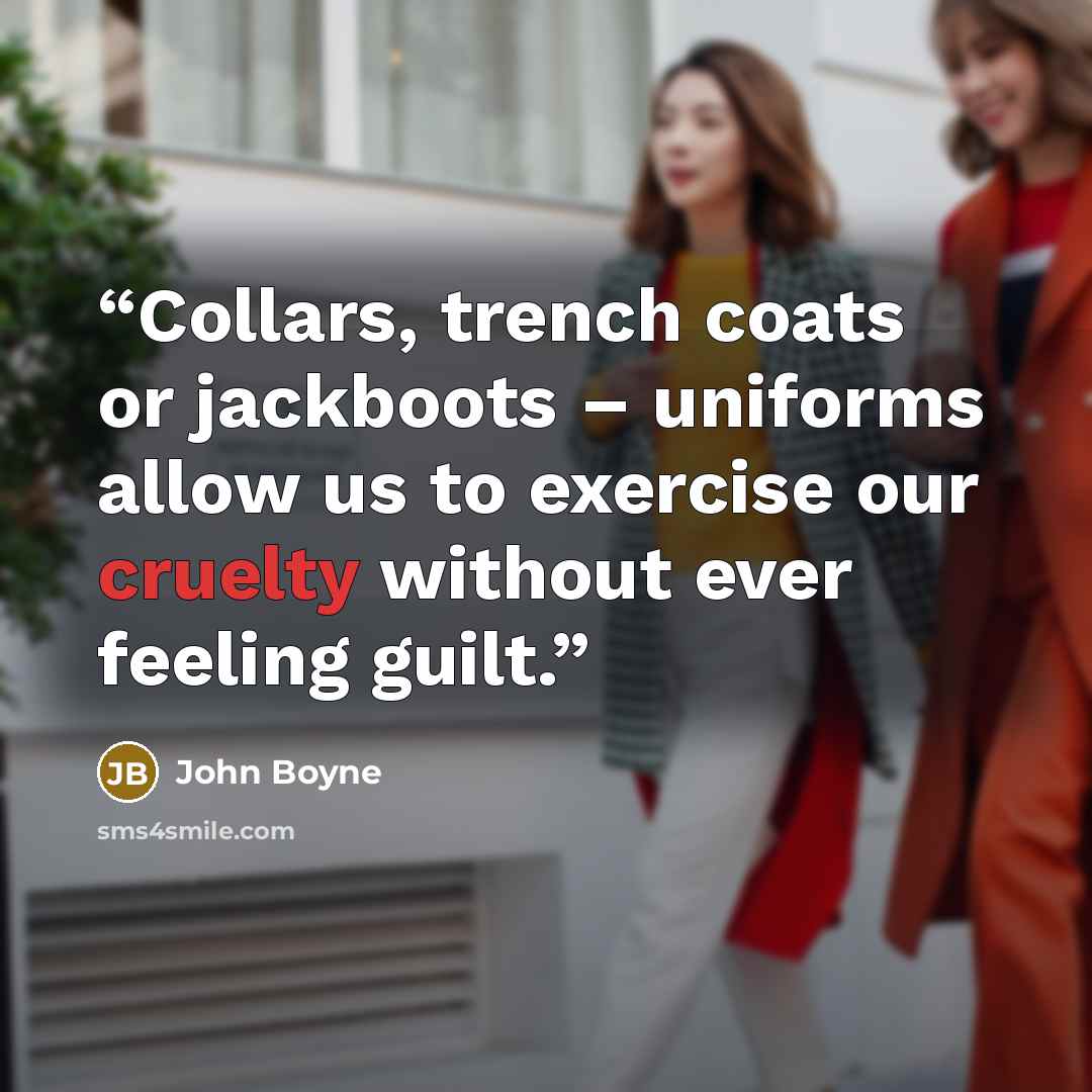 “Collars, trench coats or jackboots – uniforms allow us to exercise our cruelty without ever feeling guilt.” quote by John Boyne