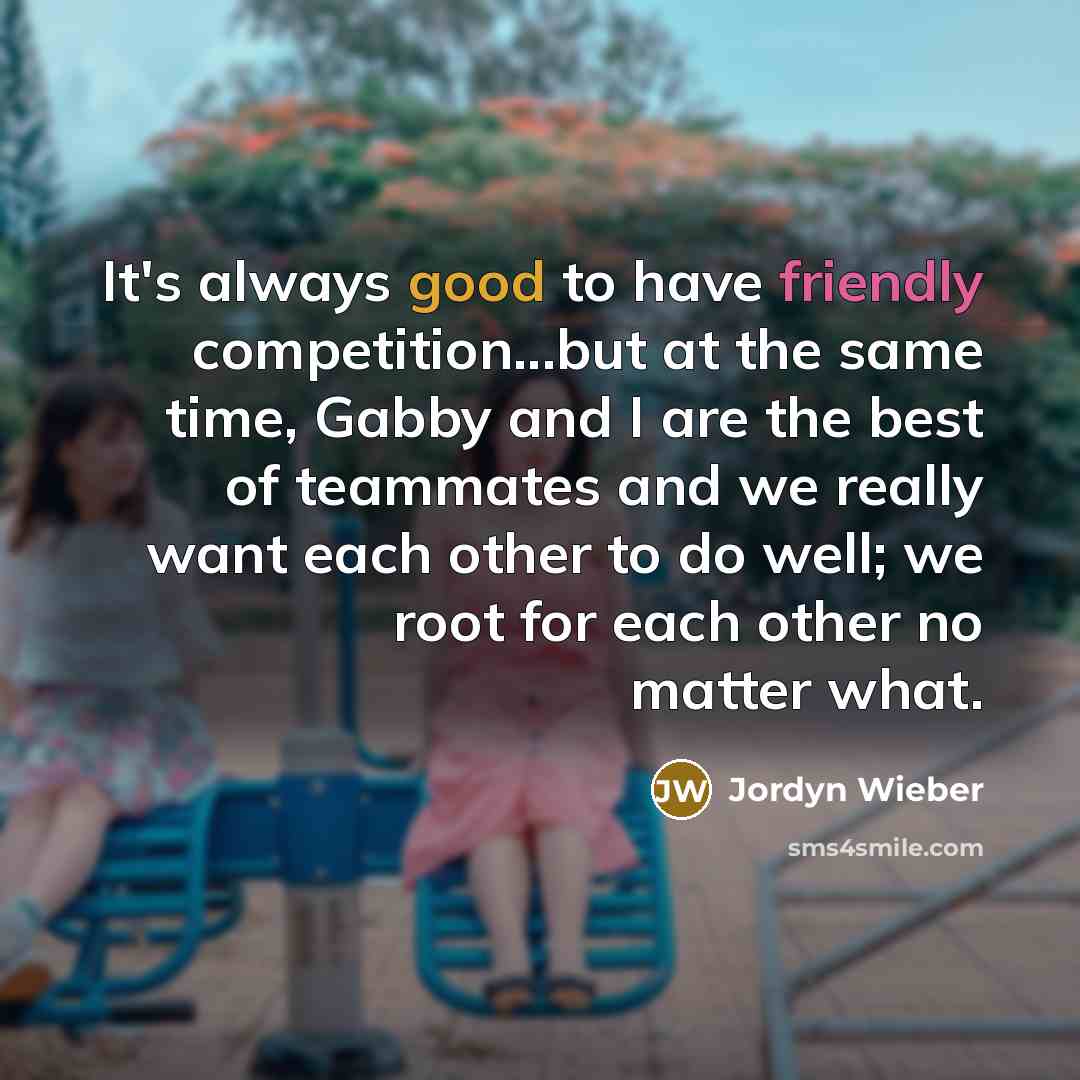 “It's always good to have friendly competition...but at the same time, Gabby and I are the best of teammates and we really want each other to do well; we root for each other no matter what.” quote by Jordyn Wieber