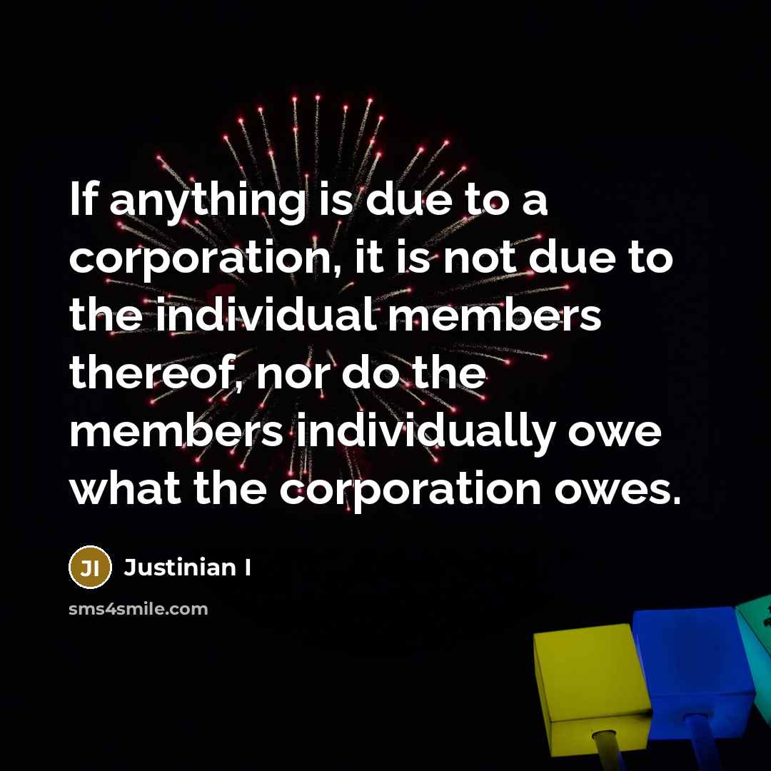 “If anything is due to a corporation, it is not due to the individual members thereof, nor do the members individually owe what the corporation owes.” quote by Justinian I
