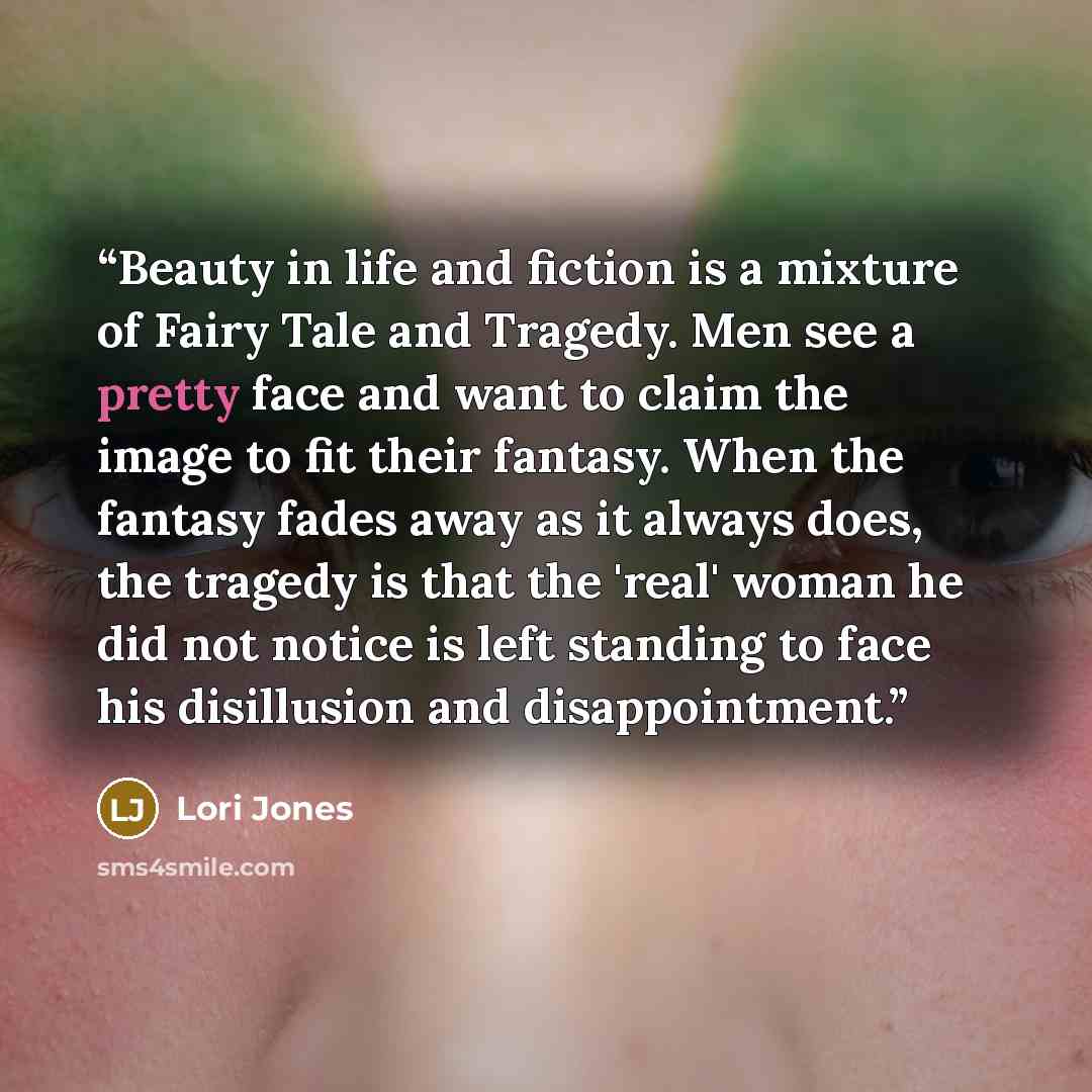 “Beauty in life and fiction is a mixture of Fairy Tale and Tragedy. Men see a pretty face and want to claim the image to fit their fantasy. When the fantasy fades away as it always does, the tragedy is that the 'real' woman he did not notice is left standing to face his disillusion and…” quote by Lori Jones