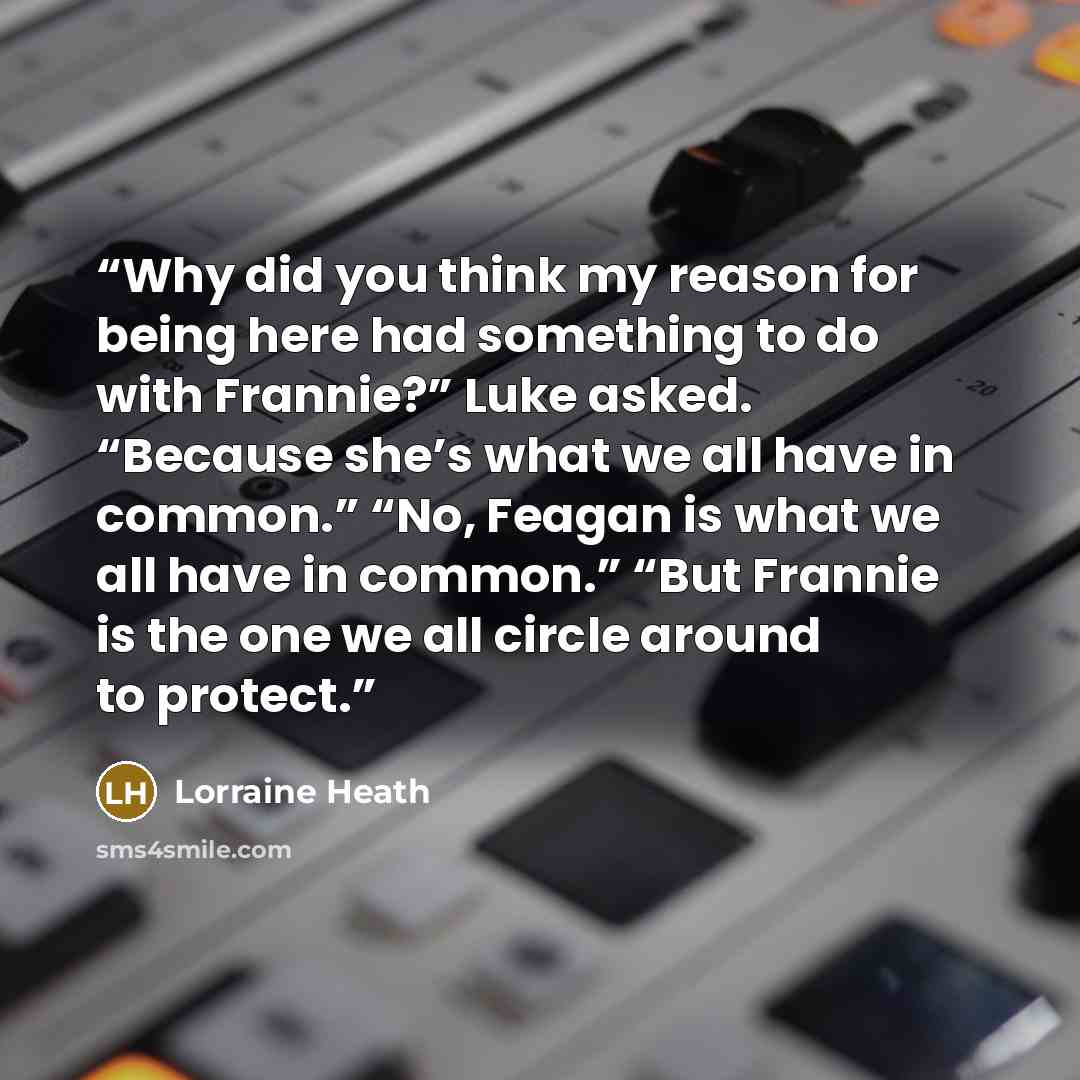 “Why did you think my reason for being here had something to do with Frannie?” Luke asked. “Because she’s what we all have in common.” “No, Feagan is what we all have in common.” “But Frannie is the one we all circle around to protect.” quote by Lorraine Heath