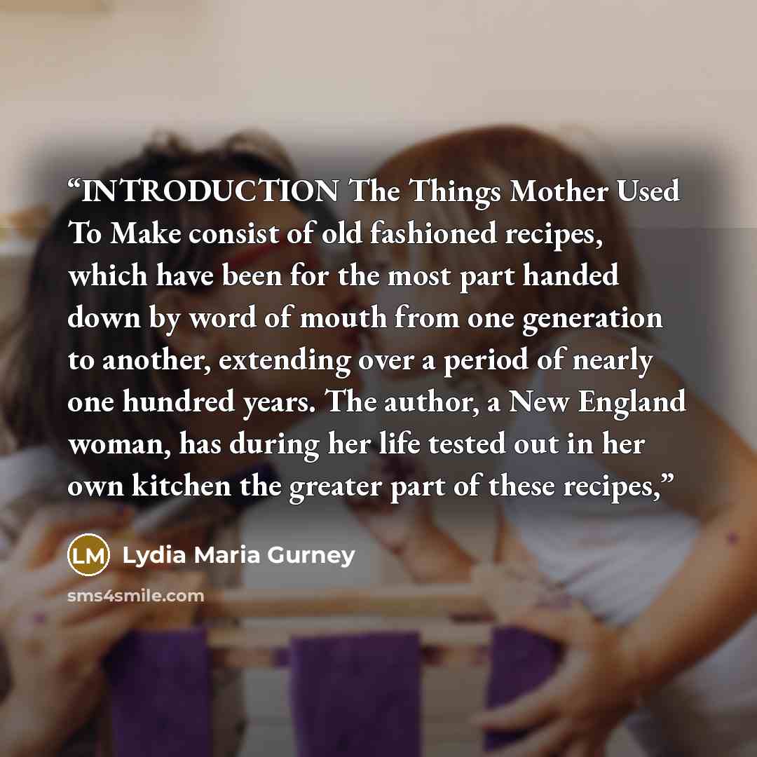 “INTRODUCTION The Things Mother Used To Make consist of old fashioned recipes, which have been for the most part handed down by word of mouth from one generation to another, extending over a period of nearly one hundred years. The author, a New England woman, has during her life tested out in her…” quote by Lydia Maria Gurney