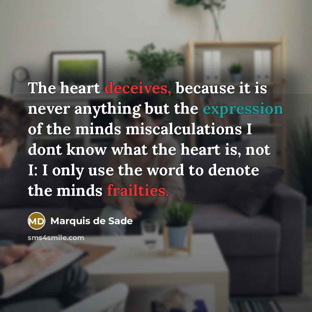 “The heart deceives, because it is never anything but the expression of the minds miscalculations I dont know what the heart is, not I: I only use the word to denote the minds frailties.” quote by Marquis De Sade