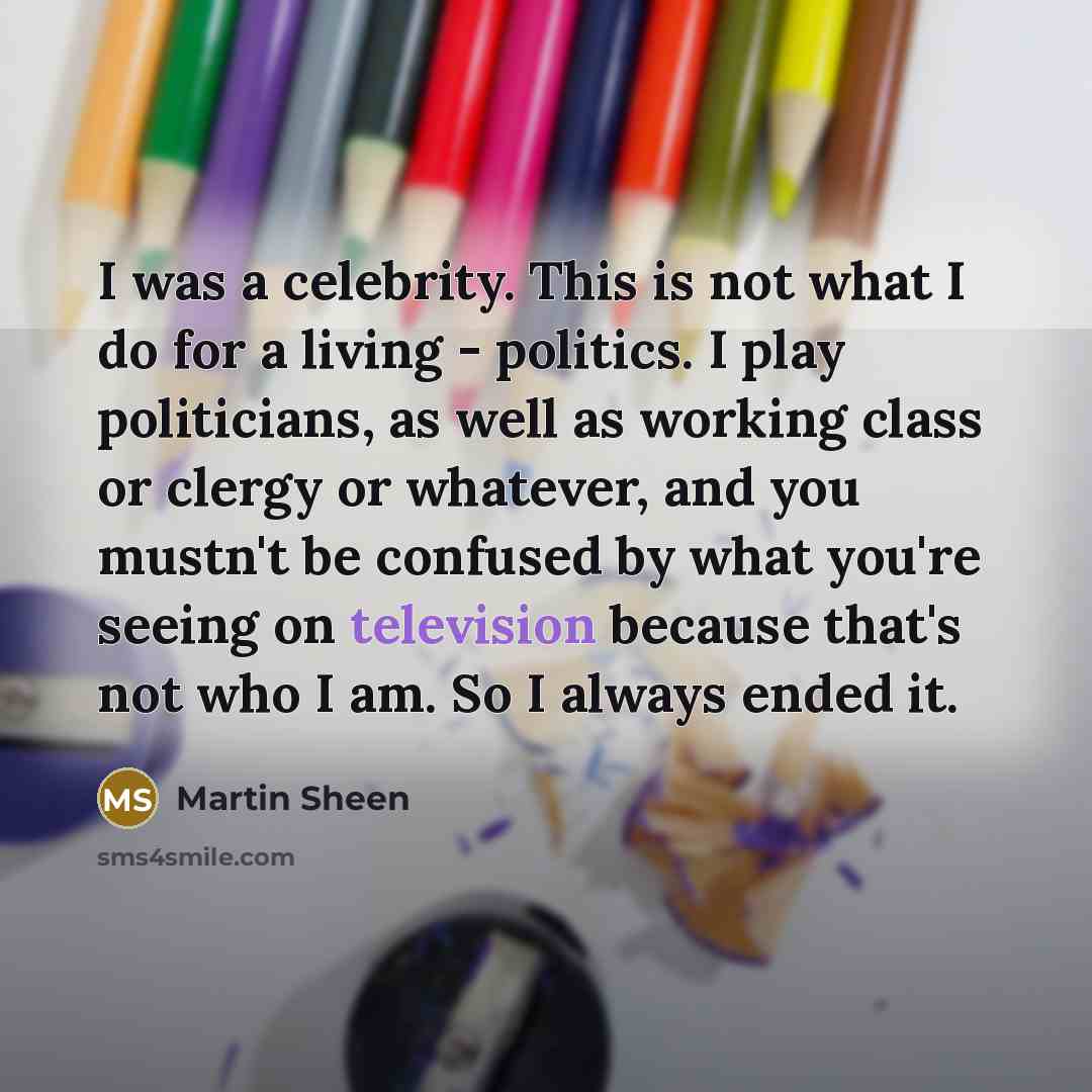 “I was a celebrity. This is not what I do for a living - politics. I play politicians, as well as working class or clergy or whatever, and you mustn't be confused by what you're seeing on television because that's not who I am. So I always ended it.” quote by Martin Sheen