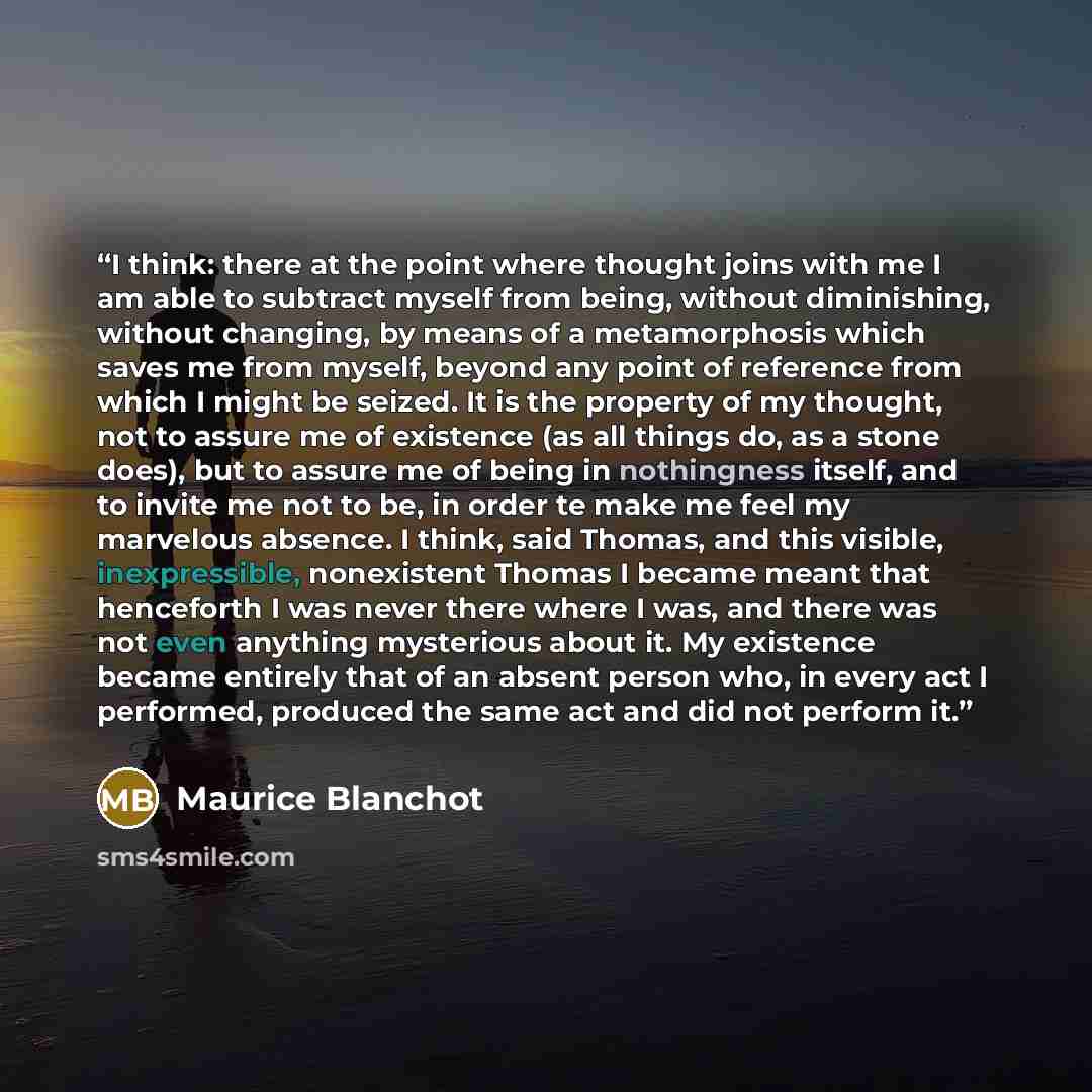 “I think: there at the point where thought joins with me I am able to subtract myself from being, without diminishing, without changing, by means of a metamorphosis which saves me from myself, beyond any point of reference from which I might be seized. It is the property of my thought, not to…” quote by Maurice Blanchot