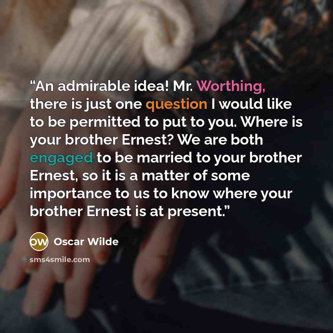 “An admirable idea! Mr. Worthing, there is just one question I would like to be permitted to put to you. Where is your brother Ernest? We are both engaged to be married to your brother Ernest, so it is a matter of some importance to us to know where your brother Ernest is at present.” quote by Oscar Wilde