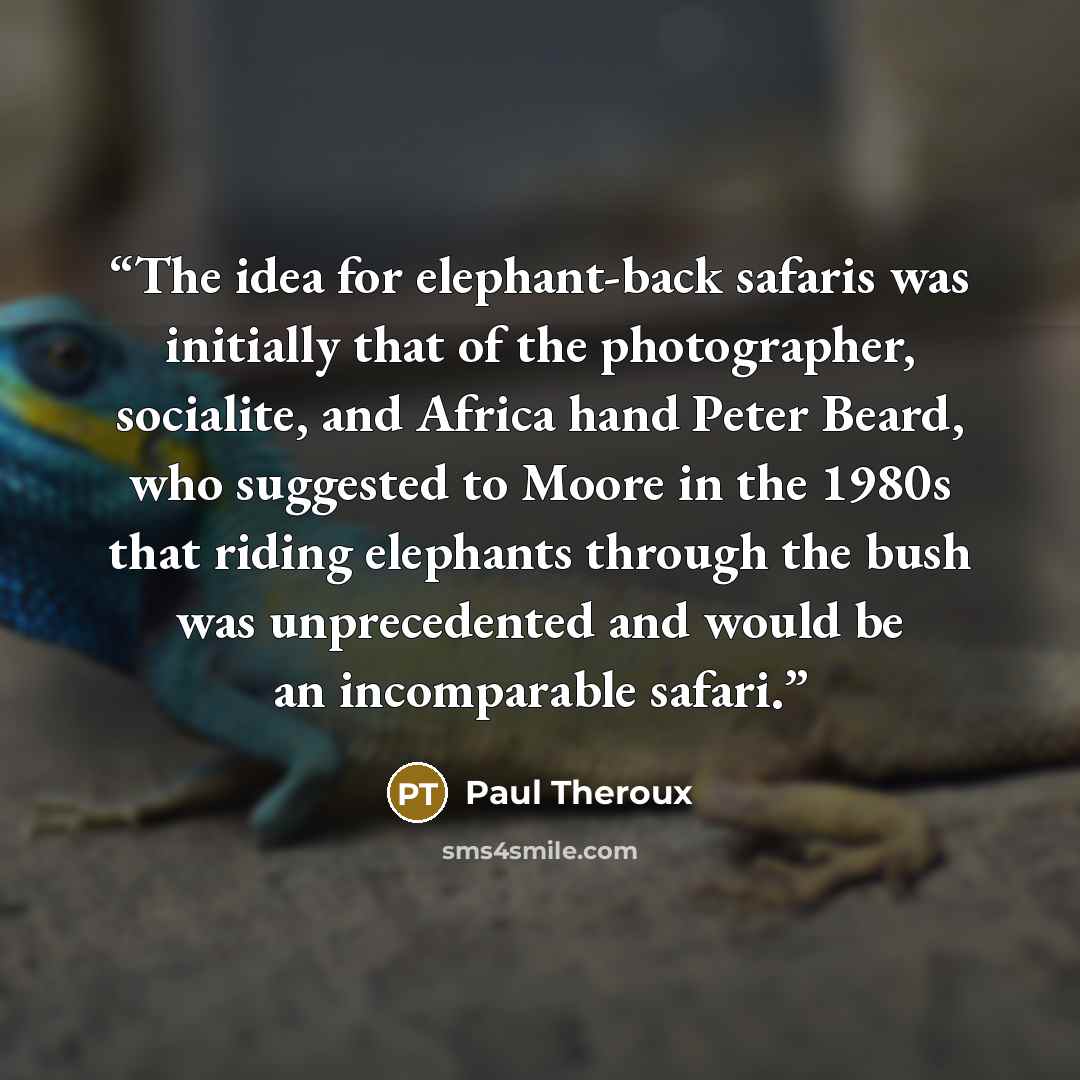 “The idea for elephant-back safaris was initially that of the photographer, socialite, and Africa hand Peter Beard, who suggested to Moore in the 1980s that riding elephants through the bush was unprecedented and would be an incomparable safari.” quote by Paul Theroux