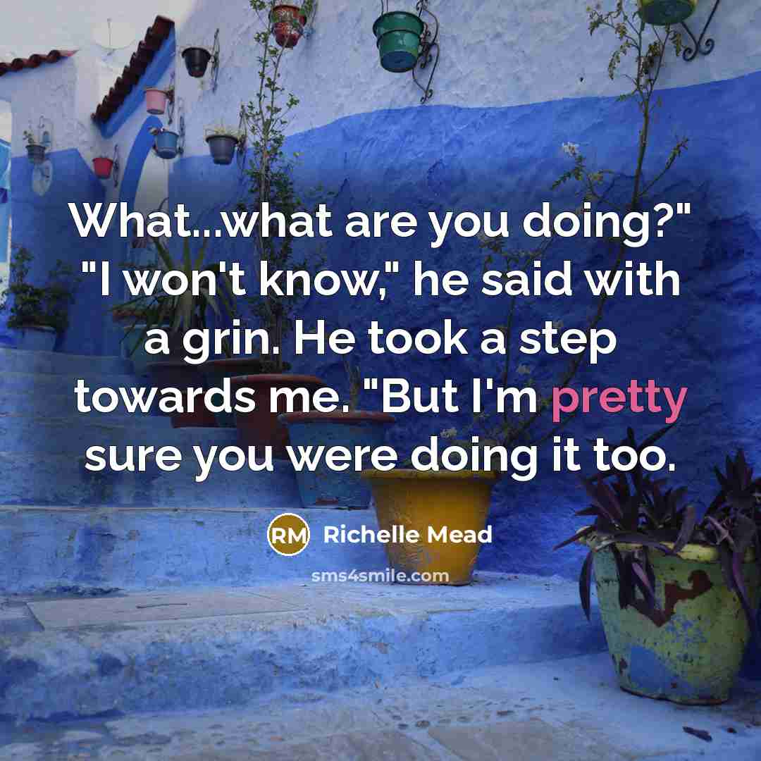 “What...what are you doing?" "I won't know," he said with a grin. He took a step towards me. "But I'm pretty sure you were doing it too.” quote by Richelle Mead