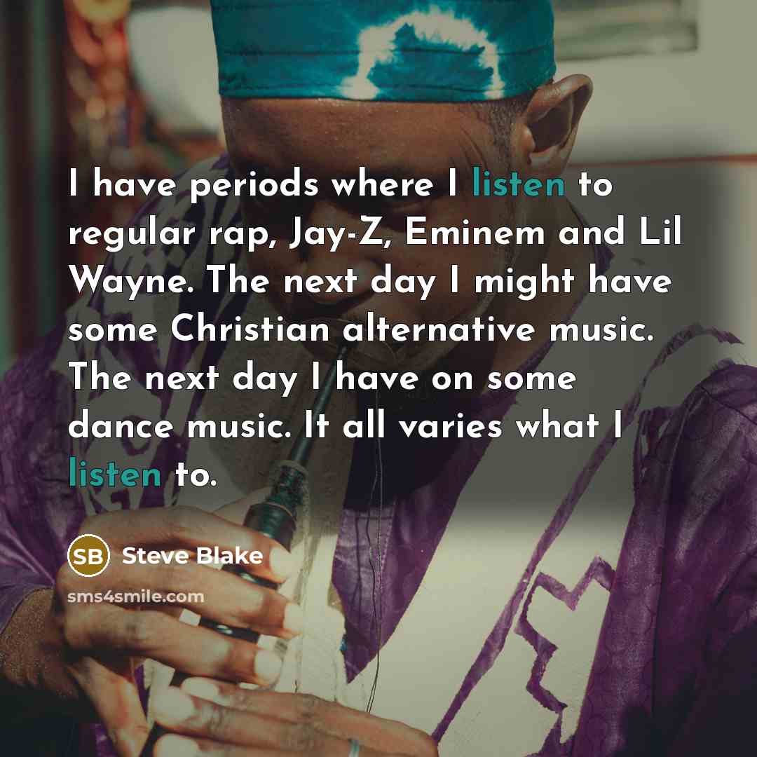 “I have periods where I listen to regular rap, Jay-Z, Eminem and Lil Wayne. The next day I might have some Christian alternative music. The next day I have on some dance music. It all varies what I listen to.” quote by Steve Blake