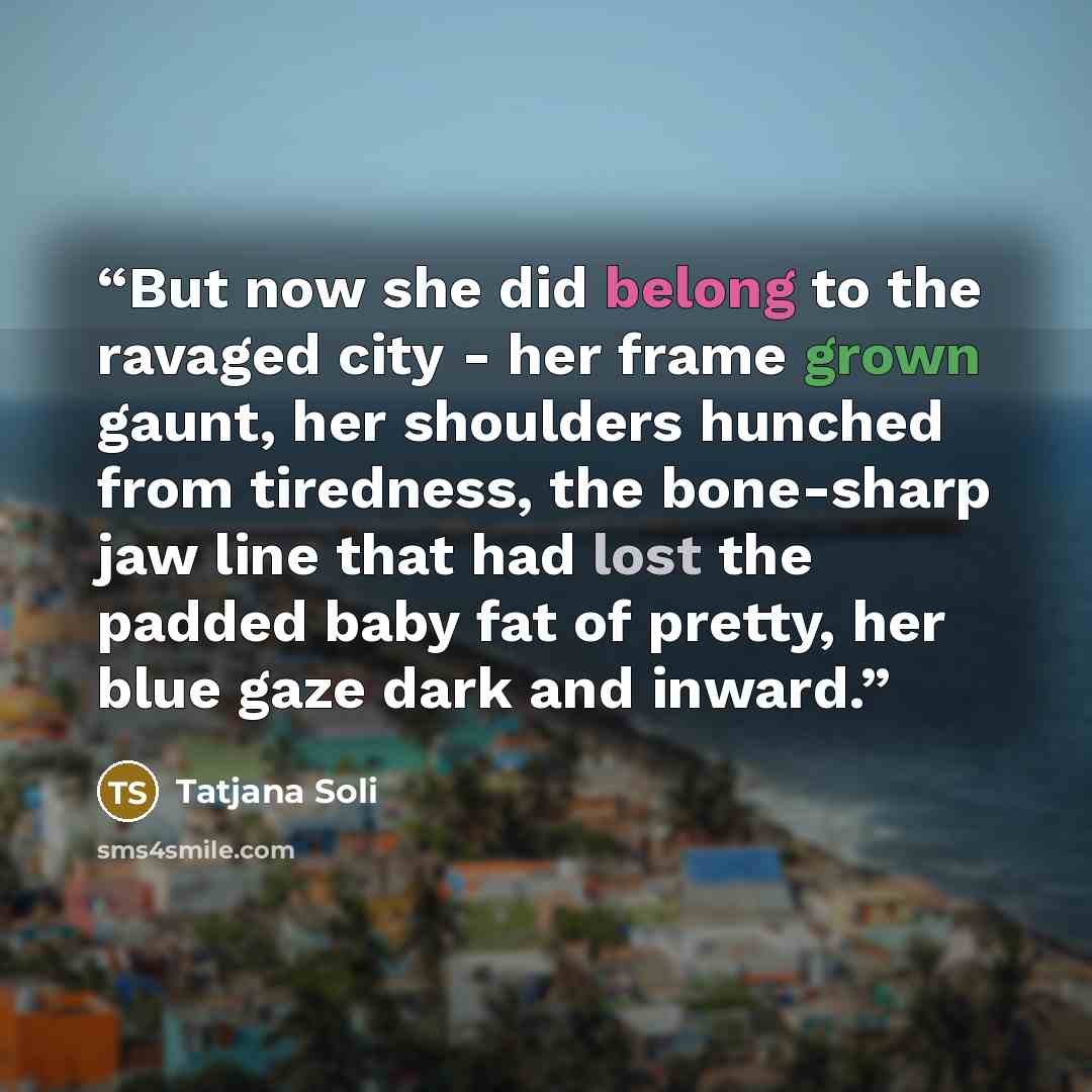 “But now she did belong to the ravaged city - her frame grown gaunt, her shoulders hunched from tiredness, the bone-sharp jaw line that had lost the padded baby fat of pretty, her blue gaze dark and inward.” quote by Tatjana Soli