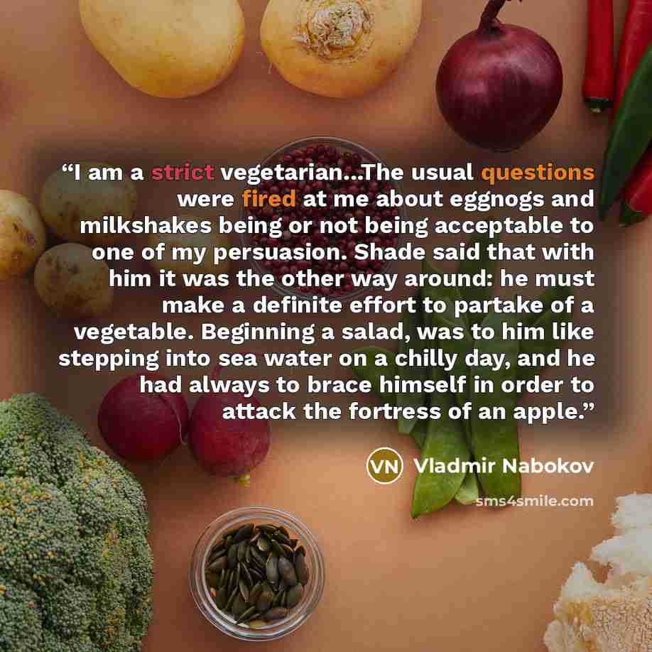 “I am a strict vegetarian...The usual questions were fired at me about eggnogs and milkshakes being or not being acceptable to one of my persuasion. Shade said that with him it was the other way around: he must make a definite effort to partake of a vegetable. Beginning a salad, was to him like…” quote by Vladmir Nabokov