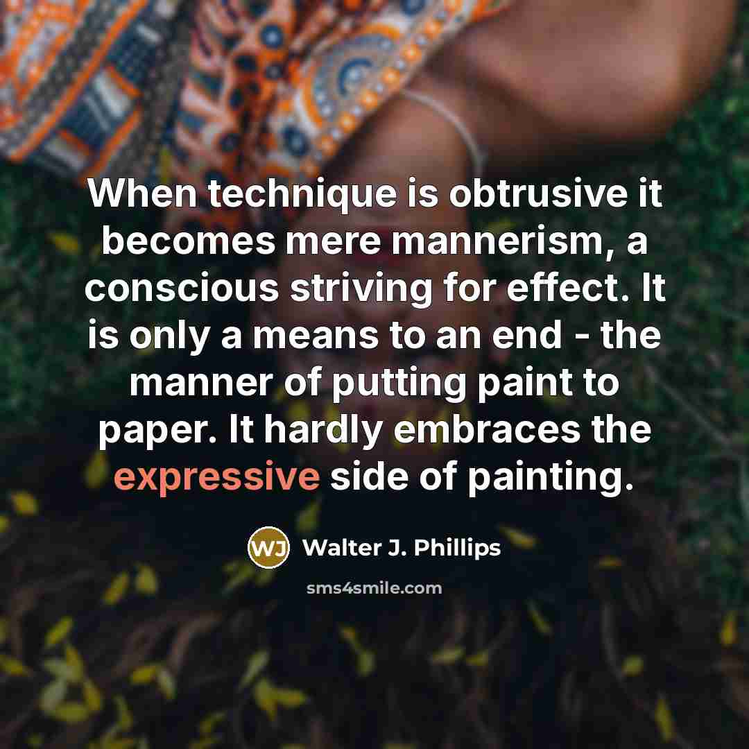 “When technique is obtrusive it becomes mere mannerism, a conscious striving for effect. It is only a means to an end - the manner of putting paint to paper. It hardly embraces the expressive side of painting.” quote by Walter J. Phillips