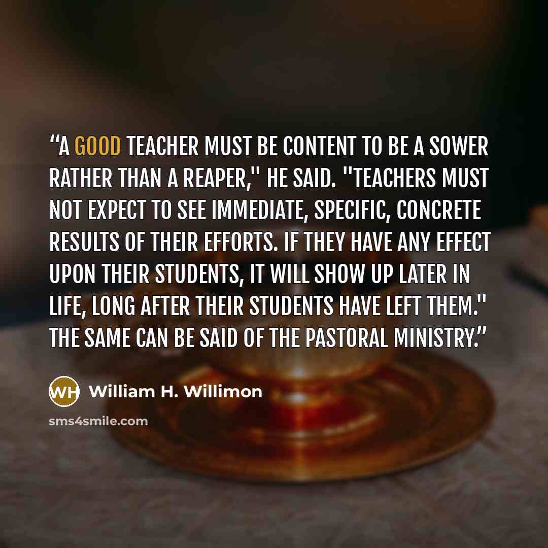 “A good teacher must be content to be a sower rather than a reaper," he said. "Teachers must not expect to see immediate, specific, concrete results of their efforts. If they have any effect upon their students, it will show up later in life, long after their students have left them." The same can…” quote by William H. Willimon