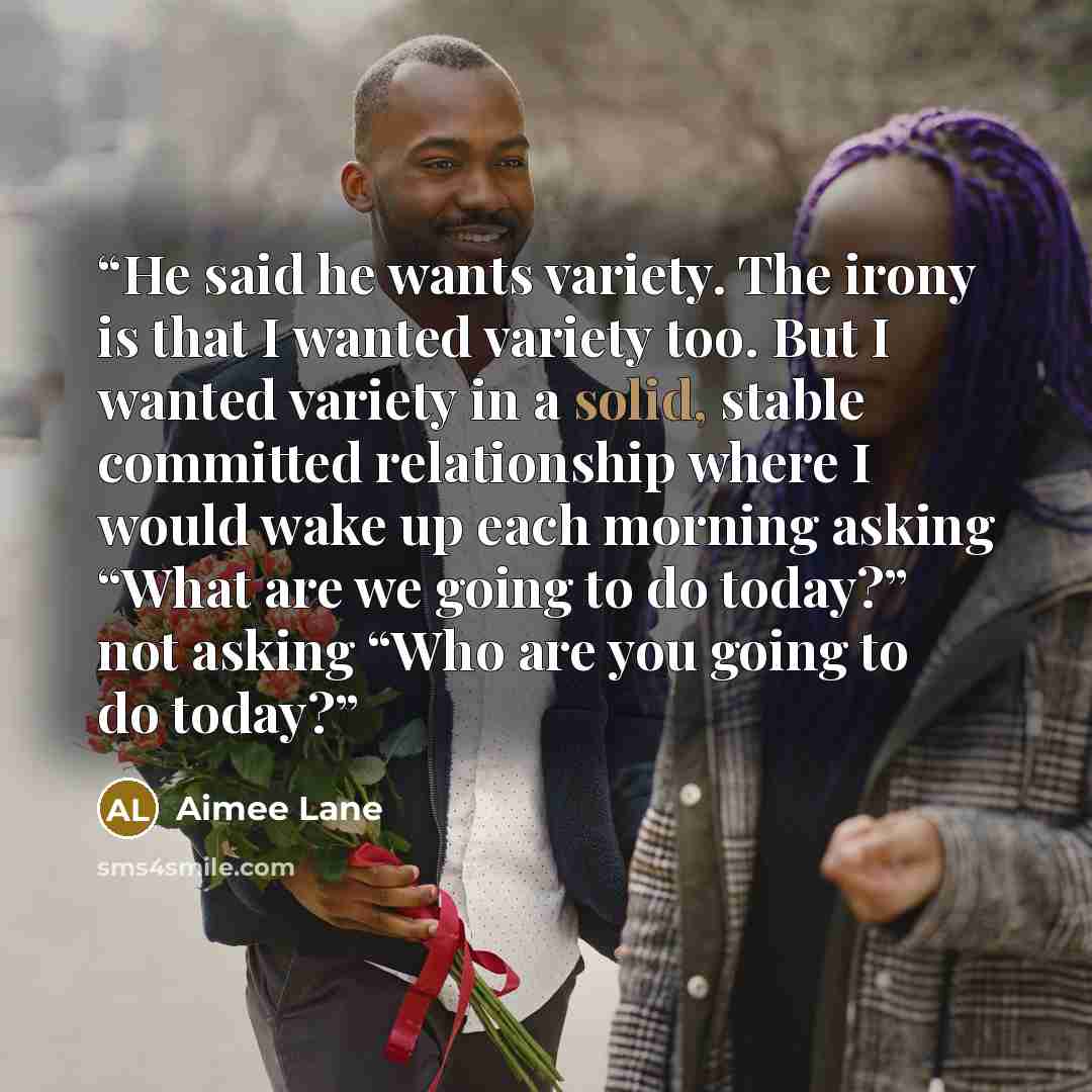 “He said he wants variety. The irony is that I wanted variety too. But I wanted variety in a solid, stable committed relationship where I would wake up each morning asking “What are we going to do today?” not asking “Who are you going to do today?” quote by Aimee Lane