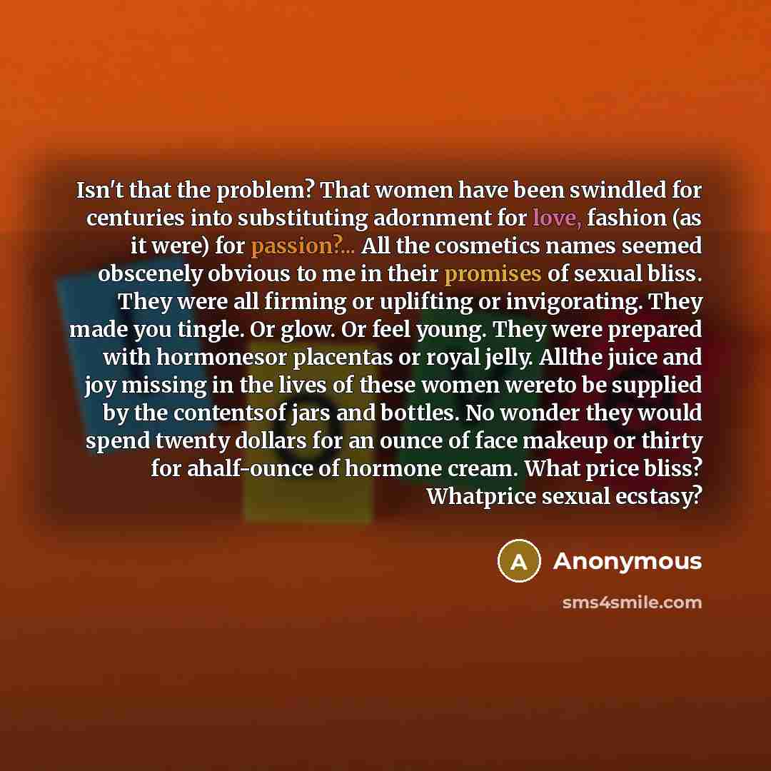 “Isn't that the problem? That women have been swindled for centuries into substituting adornment for love, fashion (as it were) for passion?... All the cosmetics names seemed obscenely obvious to me in their promises of sexual bliss. They were all firming or uplifting or invigorating. They made you…” quote by Anonymous
