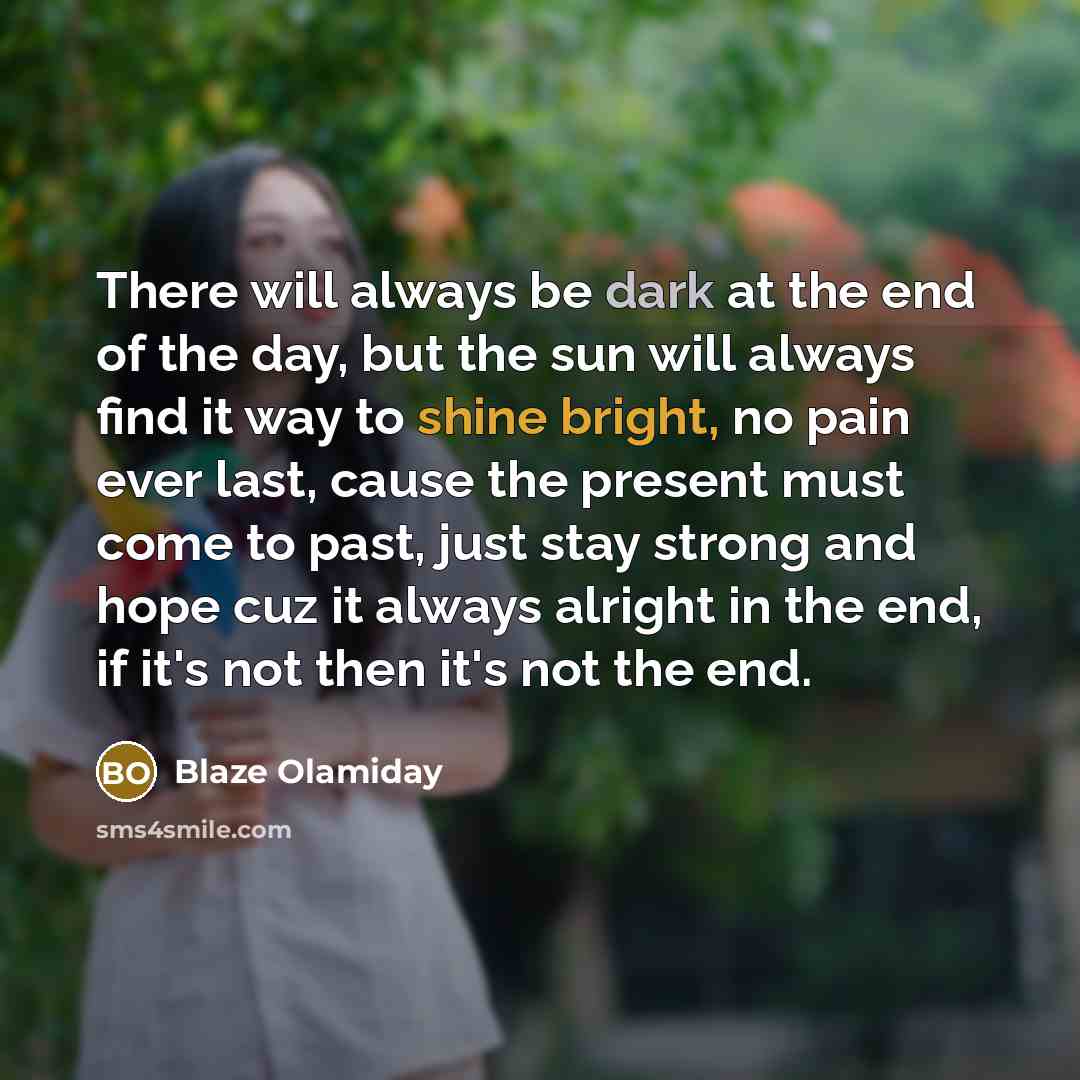 “There will always be dark at the end of the day, but the sun will always find it way to shine bright, no pain ever last, cause the present must come to past, just stay strong and hope cuz it always alright in the end, if it's not then it's not the end.” quote by Blaze Olamiday